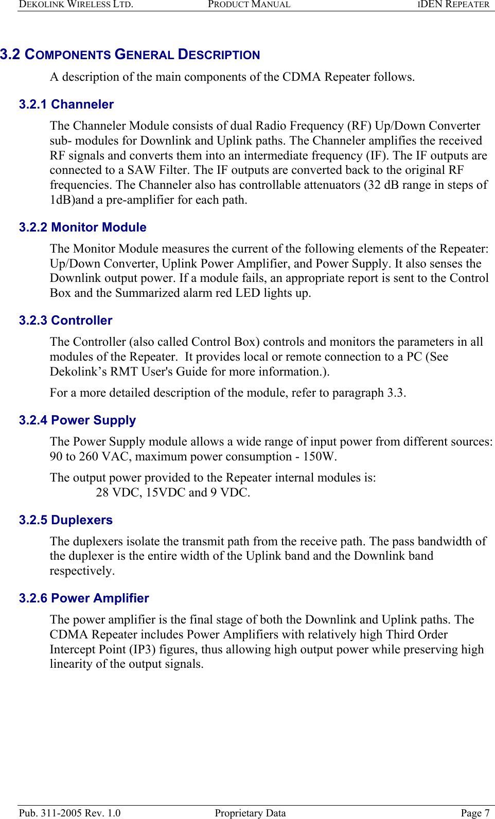 DEKOLINK WIRELESS LTD. PRODUCT MANUAL IDEN REPEATER   3.2 COMPONENTS GENERAL DESCRIPTION  A description of the main components of the CDMA Repeater follows. 3.2.1 Channeler The Channeler Module consists of dual Radio Frequency (RF) Up/Down Converter sub- modules for Downlink and Uplink paths. The Channeler amplifies the received RF signals and converts them into an intermediate frequency (IF). The IF outputs are connected to a SAW Filter. The IF outputs are converted back to the original RF frequencies. The Channeler also has controllable attenuators (32 dB range in steps of 1dB)and a pre-amplifier for each path. 3.2.2 Monitor Module The Monitor Module measures the current of the following elements of the Repeater: Up/Down Converter, Uplink Power Amplifier, and Power Supply. It also senses the Downlink output power. If a module fails, an appropriate report is sent to the Control Box and the Summarized alarm red LED lights up. 3.2.3 Controller The Controller (also called Control Box) controls and monitors the parameters in all modules of the Repeater.  It provides local or remote connection to a PC (See Dekolink’s RMT User&apos;s Guide for more information.).  For a more detailed description of the module, refer to paragraph  3.3.  3.2.4 Power Supply The Power Supply module allows a wide range of input power from different sources: 90 to 260 VAC, maximum power consumption - 150W.   The output power provided to the Repeater internal modules is:      28 VDC, 15VDC and 9 VDC. 3.2.5 Duplexers The duplexers isolate the transmit path from the receive path. The pass bandwidth of the duplexer is the entire width of the Uplink band and the Downlink band respectively. 3.2.6 Power Amplifier The power amplifier is the final stage of both the Downlink and Uplink paths. The CDMA Repeater includes Power Amplifiers with relatively high Third Order Intercept Point (IP3) figures, thus allowing high output power while preserving high linearity of the output signals.  Pub. 311-2005 Rev. 1.0  Proprietary Data  Page 7 