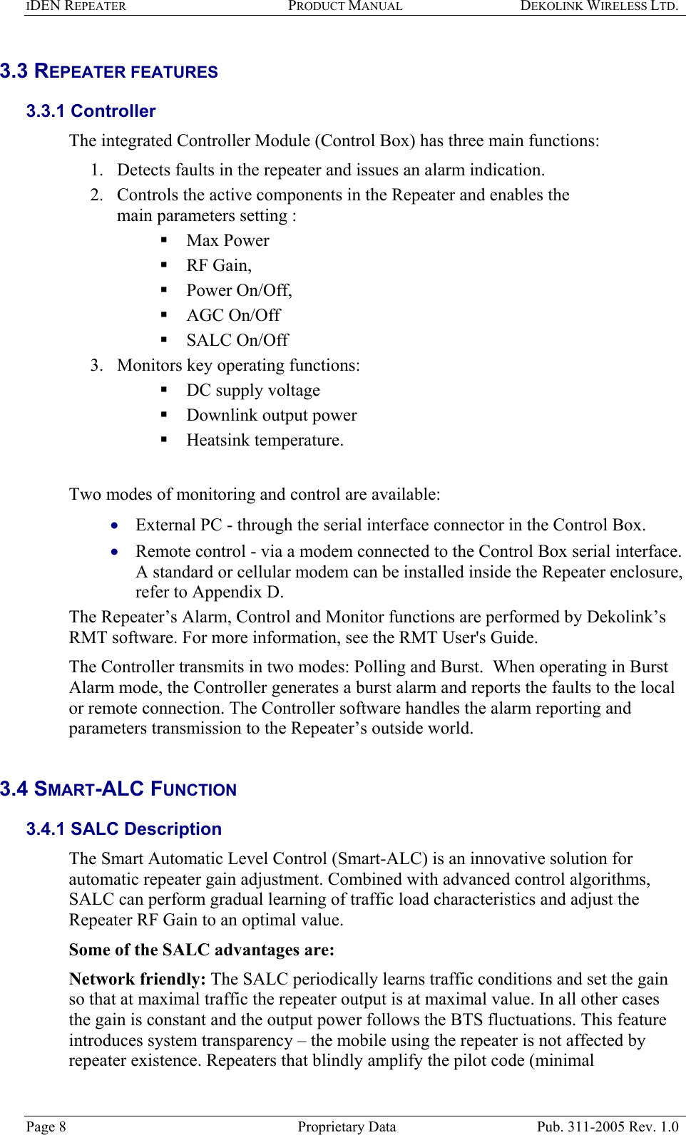 IDEN REPEATER PRODUCT MANUAL DEKOLINK WIRELESS LTD.   3.3 REPEATER FEATURES  3.3.1 Controller  The integrated Controller Module (Control Box) has three main functions:  1.  Detects faults in the repeater and issues an alarm indication. 2.  Controls the active components in the Repeater and enables the main parameters setting :   Max Power  RF Gain,   Power On/Off,   AGC On/Off   SALC On/Off 3.  Monitors key operating functions:  DC supply voltage  Downlink output power  Heatsink temperature.    Two modes of monitoring and control are available:  External PC - through the serial interface connector in the Control Box. • •  Remote control - via a modem connected to the Control Box serial interface.  A standard or cellular modem can be installed inside the Repeater enclosure, refer to Appendix D.  The Repeater’s Alarm, Control and Monitor functions are performed by Dekolink’s RMT software. For more information, see the RMT User&apos;s Guide. The Controller transmits in two modes: Polling and Burst.  When operating in Burst Alarm mode, the Controller generates a burst alarm and reports the faults to the local or remote connection. The Controller software handles the alarm reporting and parameters transmission to the Repeater’s outside world.  3.4 SMART-ALC FUNCTION  3.4.1 SALC Description  The Smart Automatic Level Control (Smart-ALC) is an innovative solution for automatic repeater gain adjustment. Combined with advanced control algorithms, SALC can perform gradual learning of traffic load characteristics and adjust the Repeater RF Gain to an optimal value.  Some of the SALC advantages are:  Network friendly: The SALC periodically learns traffic conditions and set the gain so that at maximal traffic the repeater output is at maximal value. In all other cases the gain is constant and the output power follows the BTS fluctuations. This feature introduces system transparency – the mobile using the repeater is not affected by repeater existence. Repeaters that blindly amplify the pilot code (minimal Page 8  Proprietary Data  Pub. 311-2005 Rev. 1.0 