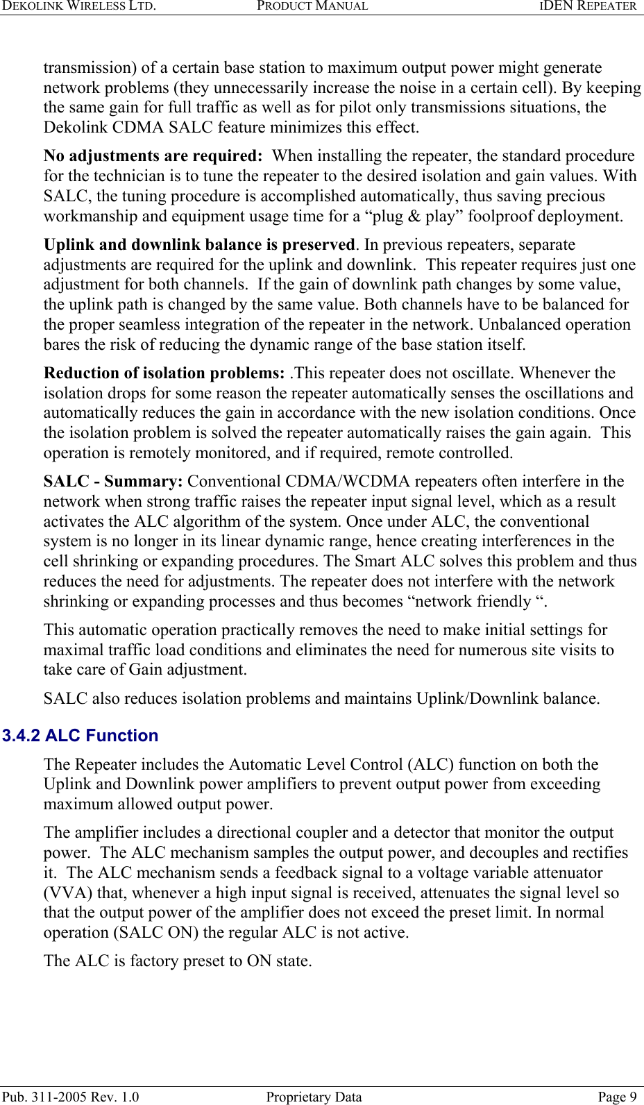 DEKOLINK WIRELESS LTD. PRODUCT MANUAL IDEN REPEATER   transmission) of a certain base station to maximum output power might generate network problems (they unnecessarily increase the noise in a certain cell). By keeping the same gain for full traffic as well as for pilot only transmissions situations, the Dekolink CDMA SALC feature minimizes this effect. No adjustments are required:  When installing the repeater, the standard procedure for the technician is to tune the repeater to the desired isolation and gain values. With SALC, the tuning procedure is accomplished automatically, thus saving precious workmanship and equipment usage time for a “plug &amp; play” foolproof deployment. Uplink and downlink balance is preserved. In previous repeaters, separate adjustments are required for the uplink and downlink.  This repeater requires just one adjustment for both channels.  If the gain of downlink path changes by some value, the uplink path is changed by the same value. Both channels have to be balanced for the proper seamless integration of the repeater in the network. Unbalanced operation bares the risk of reducing the dynamic range of the base station itself. Reduction of isolation problems: .This repeater does not oscillate. Whenever the isolation drops for some reason the repeater automatically senses the oscillations and automatically reduces the gain in accordance with the new isolation conditions. Once the isolation problem is solved the repeater automatically raises the gain again.  This operation is remotely monitored, and if required, remote controlled.   SALC - Summary: Conventional CDMA/WCDMA repeaters often interfere in the network when strong traffic raises the repeater input signal level, which as a result activates the ALC algorithm of the system. Once under ALC, the conventional system is no longer in its linear dynamic range, hence creating interferences in the cell shrinking or expanding procedures. The Smart ALC solves this problem and thus reduces the need for adjustments. The repeater does not interfere with the network shrinking or expanding processes and thus becomes “network friendly “.   This automatic operation practically removes the need to make initial settings for maximal traffic load conditions and eliminates the need for numerous site visits to take care of Gain adjustment. SALC also reduces isolation problems and maintains Uplink/Downlink balance.  3.4.2 ALC Function The Repeater includes the Automatic Level Control (ALC) function on both the Uplink and Downlink power amplifiers to prevent output power from exceeding maximum allowed output power.  The amplifier includes a directional coupler and a detector that monitor the output power.  The ALC mechanism samples the output power, and decouples and rectifies it.  The ALC mechanism sends a feedback signal to a voltage variable attenuator (VVA) that, whenever a high input signal is received, attenuates the signal level so that the output power of the amplifier does not exceed the preset limit. In normal operation (SALC ON) the regular ALC is not active.  The ALC is factory preset to ON state.  Pub. 311-2005 Rev. 1.0  Proprietary Data  Page 9 