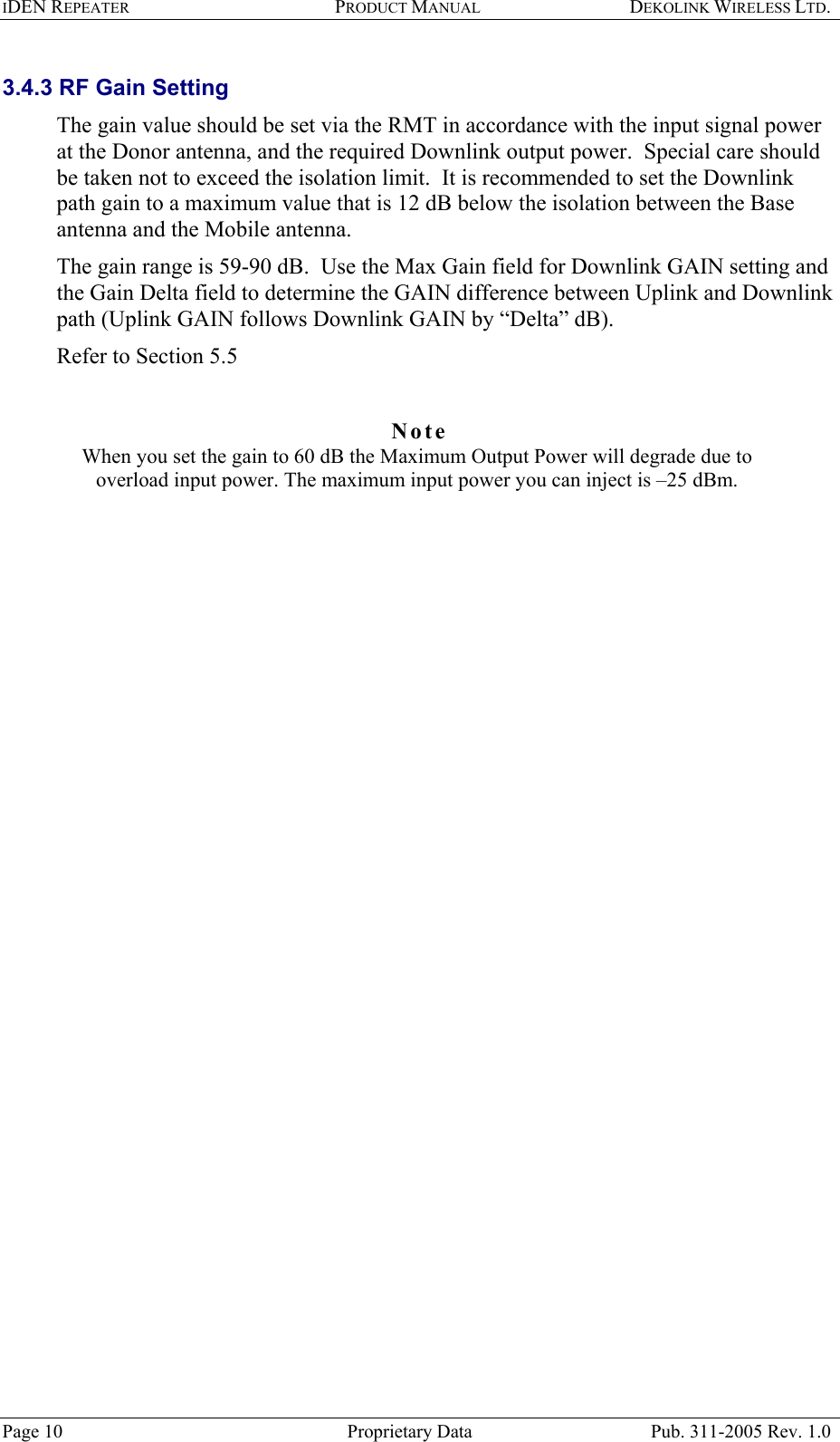 IDEN REPEATER PRODUCT MANUAL DEKOLINK WIRELESS LTD.   3.4.3 RF Gain Setting The gain value should be set via the RMT in accordance with the input signal power at the Donor antenna, and the required Downlink output power.  Special care should be taken not to exceed the isolation limit.  It is recommended to set the Downlink path gain to a maximum value that is 12 dB below the isolation between the Base antenna and the Mobile antenna. The gain range is 59-90 dB.  Use the Max Gain field for Downlink GAIN setting and the Gain Delta field to determine the GAIN difference between Uplink and Downlink path (Uplink GAIN follows Downlink GAIN by “Delta” dB).  Refer to Section  5.5   Note  When you set the gain to 60 dB the Maximum Output Power will degrade due to overload input power. The maximum input power you can inject is –25 dBm.      Page 10  Proprietary Data  Pub. 311-2005 Rev. 1.0 