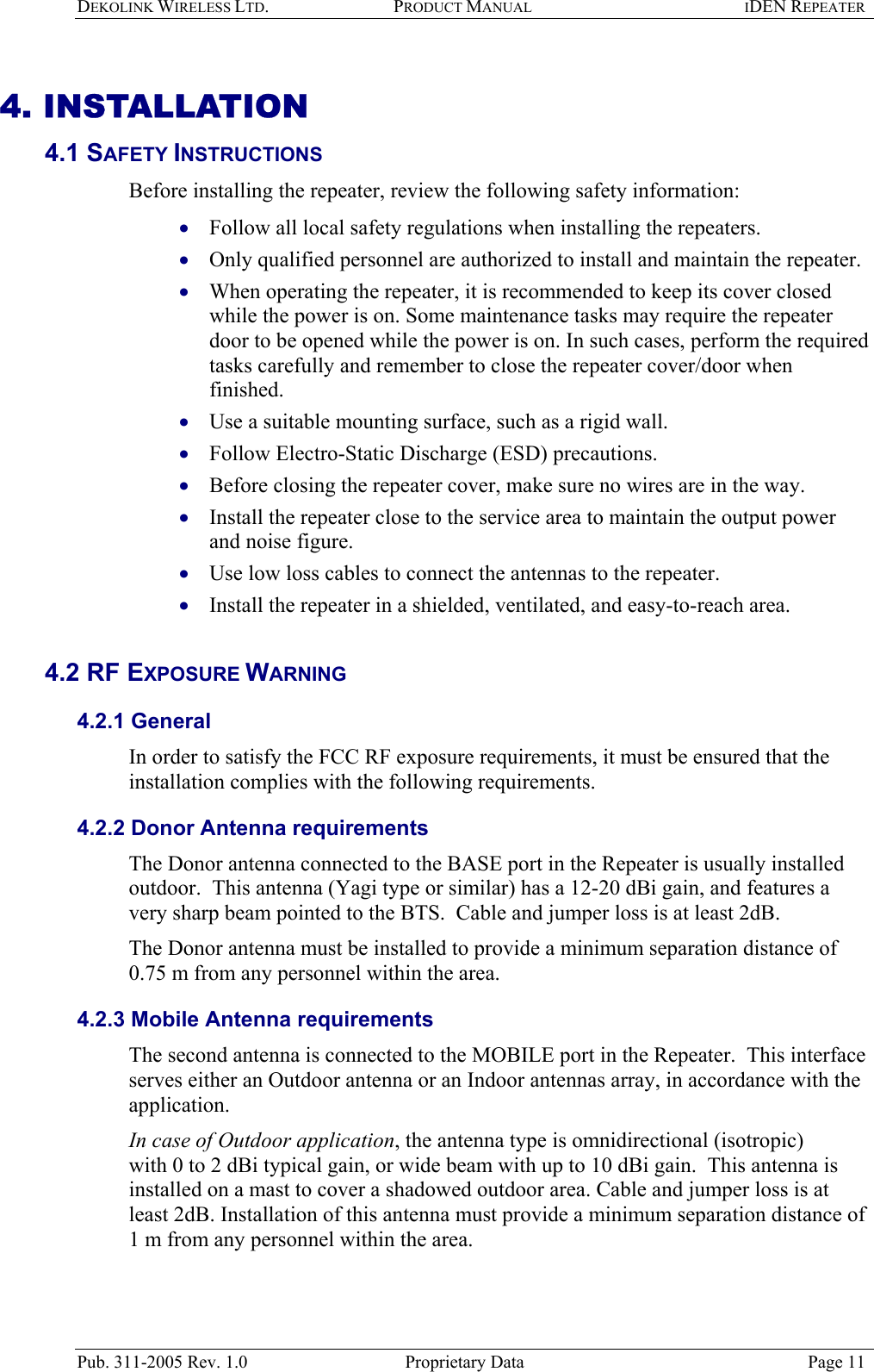 DEKOLINK WIRELESS LTD. PRODUCT MANUAL IDEN REPEATER   4. INSTALLATION 4.1 SAFETY INSTRUCTIONS  Before installing the repeater, review the following safety information:  Follow all local safety regulations when installing the repeaters. • • • • • • • • • Only qualified personnel are authorized to install and maintain the repeater. When operating the repeater, it is recommended to keep its cover closed while the power is on. Some maintenance tasks may require the repeater door to be opened while the power is on. In such cases, perform the required tasks carefully and remember to close the repeater cover/door when finished.  Use a suitable mounting surface, such as a rigid wall. Follow Electro-Static Discharge (ESD) precautions. Before closing the repeater cover, make sure no wires are in the way. Install the repeater close to the service area to maintain the output power and noise figure. Use low loss cables to connect the antennas to the repeater. Install the repeater in a shielded, ventilated, and easy-to-reach area.   4.2 RF EXPOSURE WARNING  4.2.1 General In order to satisfy the FCC RF exposure requirements, it must be ensured that the installation complies with the following requirements.  4.2.2 Donor Antenna requirements  The Donor antenna connected to the BASE port in the Repeater is usually installed outdoor.  This antenna (Yagi type or similar) has a 12-20 dBi gain, and features a very sharp beam pointed to the BTS.  Cable and jumper loss is at least 2dB.  The Donor antenna must be installed to provide a minimum separation distance of 0.75 m from any personnel within the area. 4.2.3 Mobile Antenna requirements The second antenna is connected to the MOBILE port in the Repeater.  This interface serves either an Outdoor antenna or an Indoor antennas array, in accordance with the application.  In case of Outdoor application, the antenna type is omnidirectional (isotropic)  with 0 to 2 dBi typical gain, or wide beam with up to 10 dBi gain.  This antenna is installed on a mast to cover a shadowed outdoor area. Cable and jumper loss is at least 2dB. Installation of this antenna must provide a minimum separation distance of 1 m from any personnel within the area. Pub. 311-2005 Rev. 1.0  Proprietary Data  Page 11 