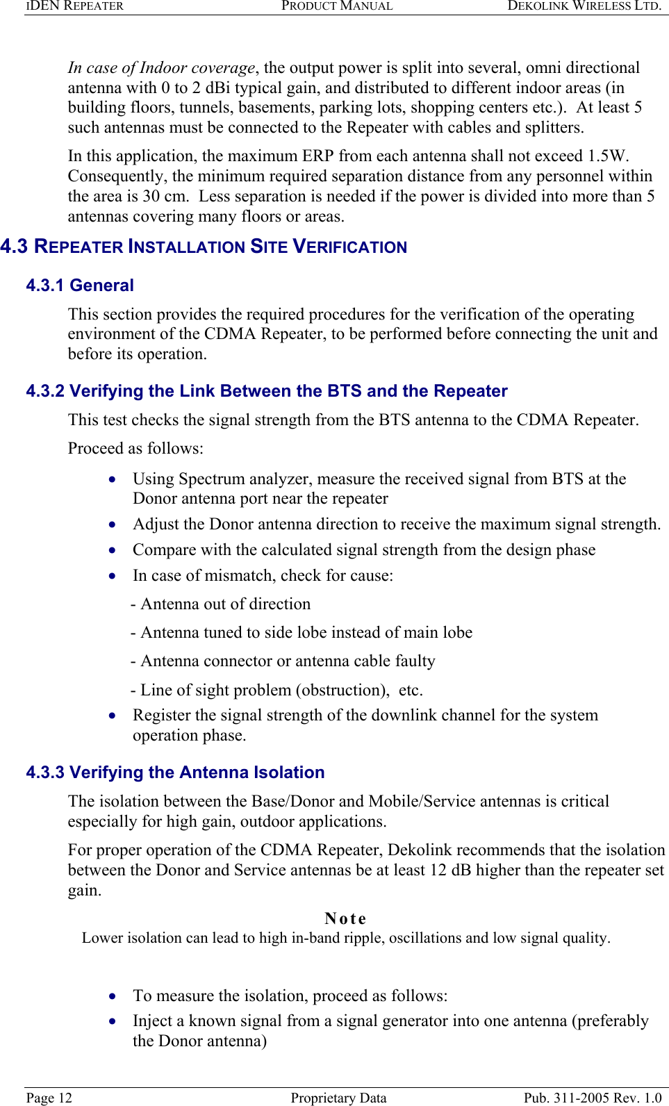 IDEN REPEATER PRODUCT MANUAL DEKOLINK WIRELESS LTD.   In case of Indoor coverage, the output power is split into several, omni directional antenna with 0 to 2 dBi typical gain, and distributed to different indoor areas (in building floors, tunnels, basements, parking lots, shopping centers etc.).  At least 5 such antennas must be connected to the Repeater with cables and splitters.  In this application, the maximum ERP from each antenna shall not exceed 1.5W.  Consequently, the minimum required separation distance from any personnel within the area is 30 cm.  Less separation is needed if the power is divided into more than 5 antennas covering many floors or areas. 4.3 REPEATER INSTALLATION SITE VERIFICATION  4.3.1 General  This section provides the required procedures for the verification of the operating environment of the CDMA Repeater, to be performed before connecting the unit and before its operation.  4.3.2 Verifying the Link Between the BTS and the Repeater  This test checks the signal strength from the BTS antenna to the CDMA Repeater.  Proceed as follows:  Using Spectrum analyzer, measure the received signal from BTS at the Donor antenna port near the repeater  • • • • • • • Adjust the Donor antenna direction to receive the maximum signal strength. Compare with the calculated signal strength from the design phase  In case of mismatch, check for cause:   - Antenna out of direction  - Antenna tuned to side lobe instead of main lobe  - Antenna connector or antenna cable faulty  - Line of sight problem (obstruction),  etc. Register the signal strength of the downlink channel for the system operation phase. 4.3.3 Verifying the Antenna Isolation  The isolation between the Base/Donor and Mobile/Service antennas is critical especially for high gain, outdoor applications.  For proper operation of the CDMA Repeater, Dekolink recommends that the isolation between the Donor and Service antennas be at least 12 dB higher than the repeater set gain.  Note  Lower isolation can lead to high in-band ripple, oscillations and low signal quality.   To measure the isolation, proceed as follows:  Inject a known signal from a signal generator into one antenna (preferably the Donor antenna)  Page 12  Proprietary Data  Pub. 311-2005 Rev. 1.0 