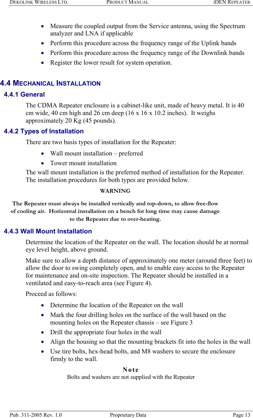 DEKOLINK WIRELESS LTD. PRODUCT MANUAL IDEN REPEATER   Measure the coupled output from the Service antenna, using the Spectrum analyzer and LNA if applicable  • • • • • • • • • • • Perform this procedure across the frequency range of the Uplink bands  Perform this procedure across the frequency range of the Downlink bands  Register the lower result for system operation.  4.4 MECHANICAL INSTALLATION  4.4.1 General The CDMA Repeater enclosure is a cabinet-like unit, made of heavy metal. It is 40 cm wide, 40 cm high and 26 cm deep (16 x 16 x 10.2 inches).  It weighs approximately 20 Kg (45 pounds).  4.4.2 Types of Installation  There are two basis types of installation for the Repeater:  Wall mount installation – preferred  Tower mount installation  The wall mount installation is the preferred method of installation for the Repeater.  The installation procedures for both types are provided below.  WARNING The Repeater must always be installed vertically and top-down, to allow free-flow of cooling air.  Horizontal installation on a bench for long time may cause damage to the Repeater due to over-heating.  4.4.3 Wall Mount Installation Determine the location of the Repeater on the wall. The location should be at normal eye level height, above ground.   Make sure to allow a depth distance of approximately one meter (around three feet) to allow the door to swing completely open, and to enable easy access to the Repeater for maintenance and on-site inspection. The Repeater should be installed in a ventilated and easy-to-reach area (see Figure 4).   Proceed as follows: Determine the location of the Repeater on the wall  Mark the four drilling holes on the surface of the wall based on the mounting holes on the Repeater chassis – see Figure 3  Drill the appropriate four holes in the wall  Align the housing so that the mounting brackets fit into the holes in the wall  Use tire bolts, hex-head bolts, and M8 washers to secure the enclosure firmly to the wall. Note  Bolts and washers are not supplied with the Repeater  Pub. 311-2005 Rev. 1.0  Proprietary Data  Page 13 