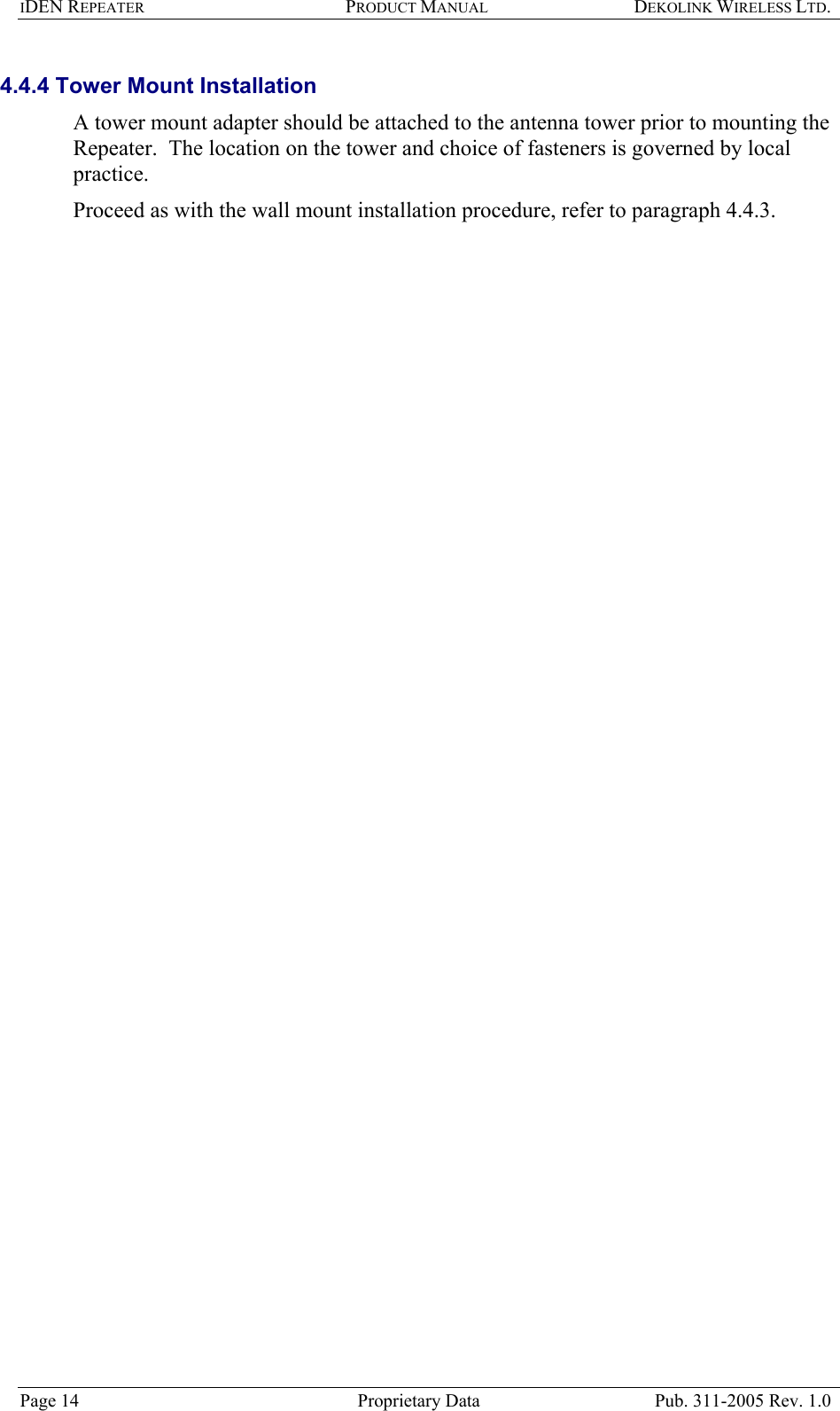 IDEN REPEATER PRODUCT MANUAL DEKOLINK WIRELESS LTD.   4.4.4 Tower Mount Installation  A tower mount adapter should be attached to the antenna tower prior to mounting the Repeater.  The location on the tower and choice of fasteners is governed by local practice.  Proceed as with the wall mount installation procedure, refer to paragraph  4.4.3.   Page 14  Proprietary Data  Pub. 311-2005 Rev. 1.0 