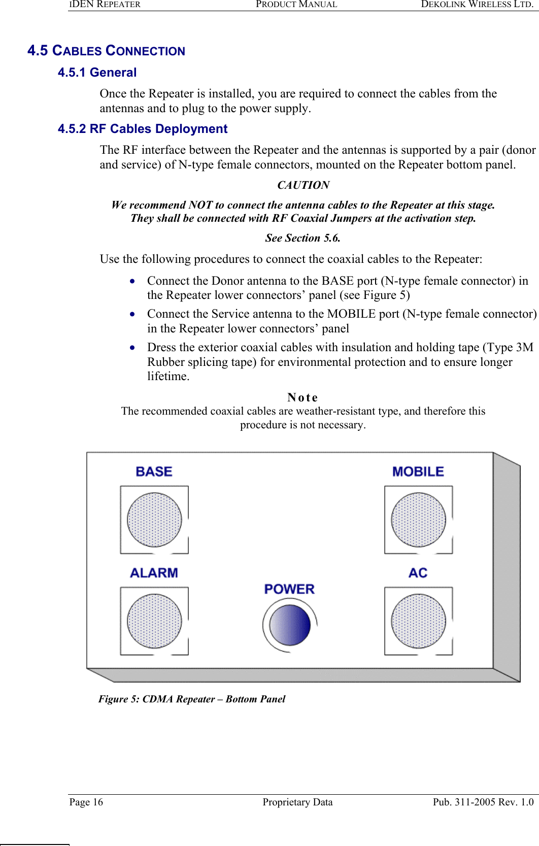 IDEN REPEATER PRODUCT MANUAL DEKOLINK WIRELESS LTD.   4.5 CABLES CONNECTION  4.5.1 General  Once the Repeater is installed, you are required to connect the cables from the antennas and to plug to the power supply.   4.5.2 RF Cables Deployment  The RF interface between the Repeater and the antennas is supported by a pair (donor and service) of N-type female connectors, mounted on the Repeater bottom panel.  CAUTION We recommend NOT to connect the antenna cables to the Repeater at this stage.  They shall be connected with RF Coaxial Jumpers at the activation step.  See Section  5.6.  Use the following procedures to connect the coaxial cables to the Repeater:  Connect the Donor antenna to the BASE port (N-type female connector) in the Repeater lower connectors’ panel (see Figure 5)  • • • Connect the Service antenna to the MOBILE port (N-type female connector) in the Repeater lower connectors’ panel  Dress the exterior coaxial cables with insulation and holding tape (Type 3M Rubber splicing tape) for environmental protection and to ensure longer lifetime. Note  The recommended coaxial cables are weather-resistant type, and therefore this procedure is not necessary.    Figure 5: CDMA Repeater – Bottom Panel    Page 16  Proprietary Data  Pub. 311-2005 Rev. 1.0  