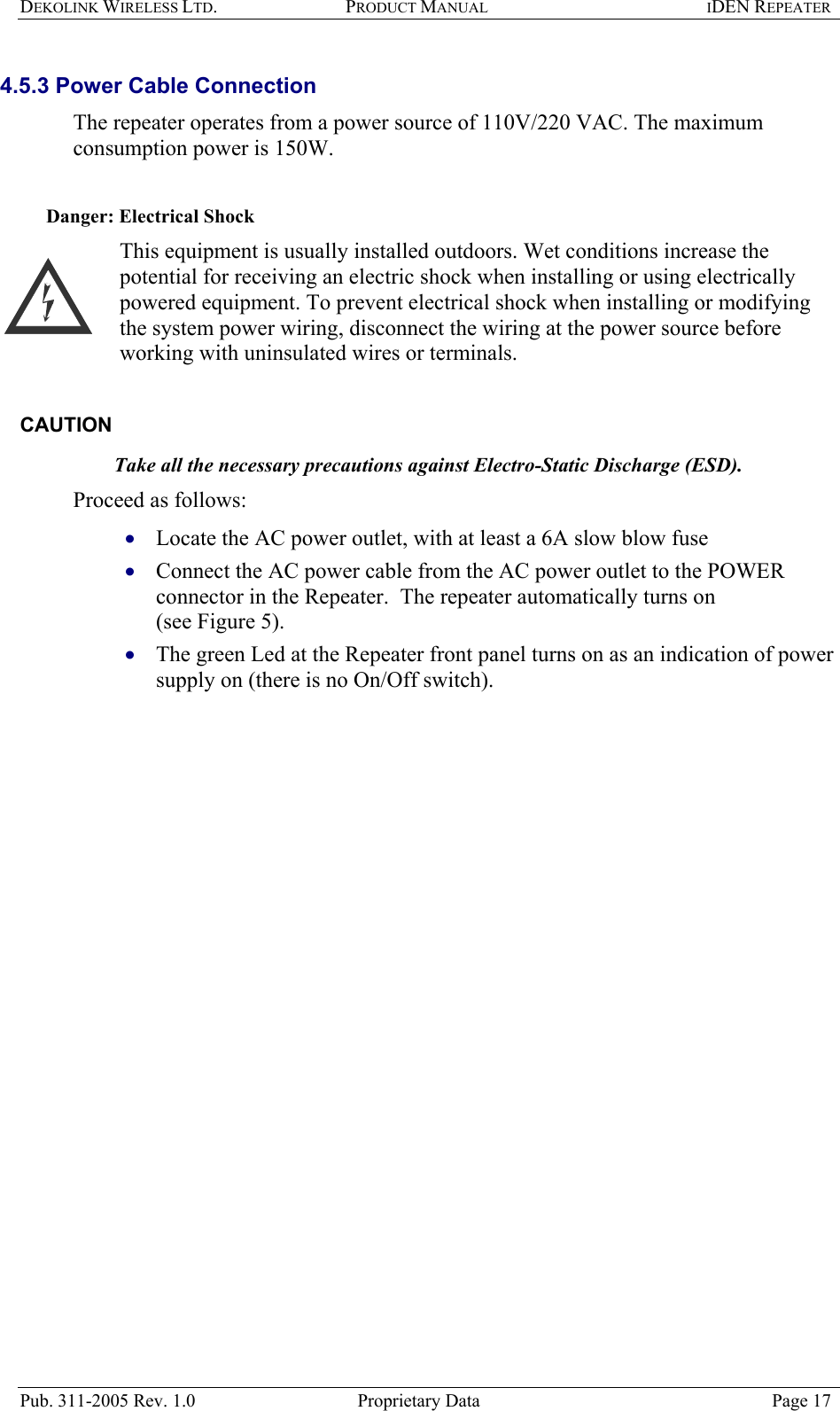 DEKOLINK WIRELESS LTD. PRODUCT MANUAL IDEN REPEATER   4.5.3 Power Cable Connection  The repeater operates from a power source of 110V/220 VAC. The maximum consumption power is 150W.    Danger: Electrical Shock This equipment is usually installed outdoors. Wet conditions increase the potential for receiving an electric shock when installing or using electrically powered equipment. To prevent electrical shock when installing or modifying the system power wiring, disconnect the wiring at the power source before working with uninsulated wires or terminals.  CAUTION  Take all the necessary precautions against Electro-Static Discharge (ESD). Proceed as follows:  Locate the AC power outlet, with at least a 6A slow blow fuse   • • • Connect the AC power cable from the AC power outlet to the POWER connector in the Repeater.  The repeater automatically turns on  (see Figure 5). The green Led at the Repeater front panel turns on as an indication of power supply on (there is no On/Off switch).     Pub. 311-2005 Rev. 1.0  Proprietary Data  Page 17 