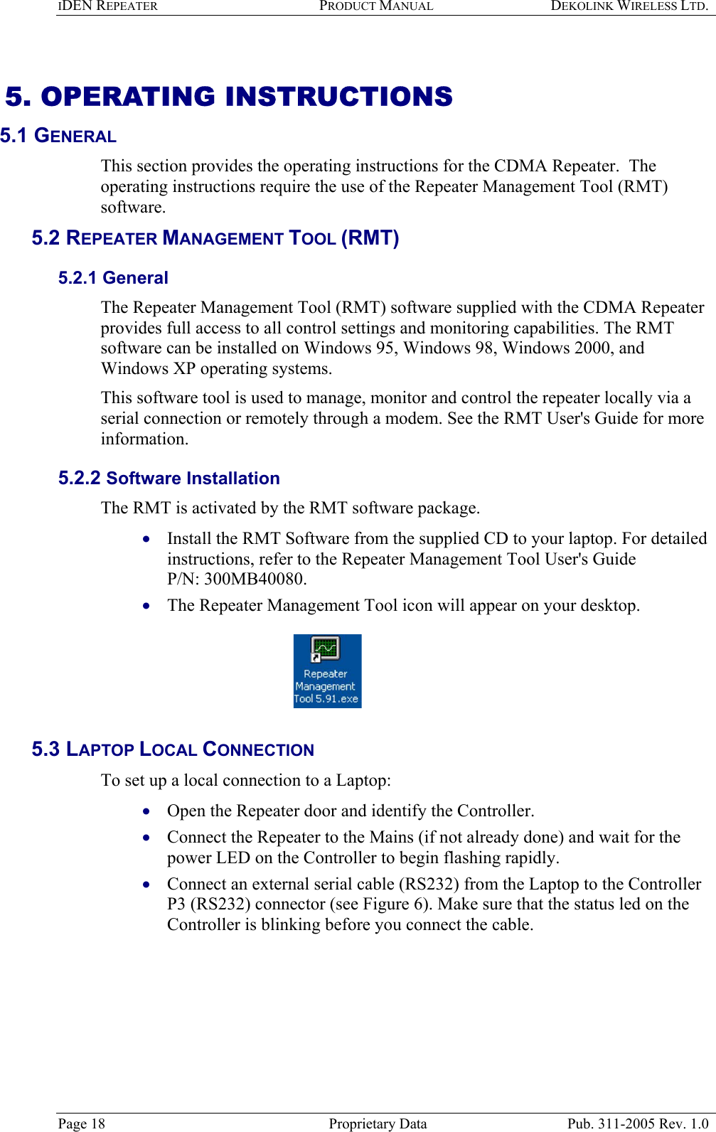 IDEN REPEATER PRODUCT MANUAL DEKOLINK WIRELESS LTD.   5. OPERATING INSTRUCTIONS  5.1 GENERAL  This section provides the operating instructions for the CDMA Repeater.  The operating instructions require the use of the Repeater Management Tool (RMT) software.  5.2 REPEATER MANAGEMENT TOOL (RMT) 5.2.1 General The Repeater Management Tool (RMT) software supplied with the CDMA Repeater provides full access to all control settings and monitoring capabilities. The RMT software can be installed on Windows 95, Windows 98, Windows 2000, and Windows XP operating systems. This software tool is used to manage, monitor and control the repeater locally via a serial connection or remotely through a modem. See the RMT User&apos;s Guide for more information. 5.2.2 Software Installation The RMT is activated by the RMT software package.   Install the RMT Software from the supplied CD to your laptop. For detailed instructions, refer to the Repeater Management Tool User&apos;s Guide  P/N: 300MB40080.   • • • • • The Repeater Management Tool icon will appear on your desktop.     5.3 LAPTOP LOCAL CONNECTION To set up a local connection to a Laptop: Open the Repeater door and identify the Controller.  Connect the Repeater to the Mains (if not already done) and wait for the power LED on the Controller to begin flashing rapidly. Connect an external serial cable (RS232) from the Laptop to the Controller P3 (RS232) connector (see Figure 6). Make sure that the status led on the Controller is blinking before you connect the cable.  Page 18  Proprietary Data  Pub. 311-2005 Rev. 1.0 