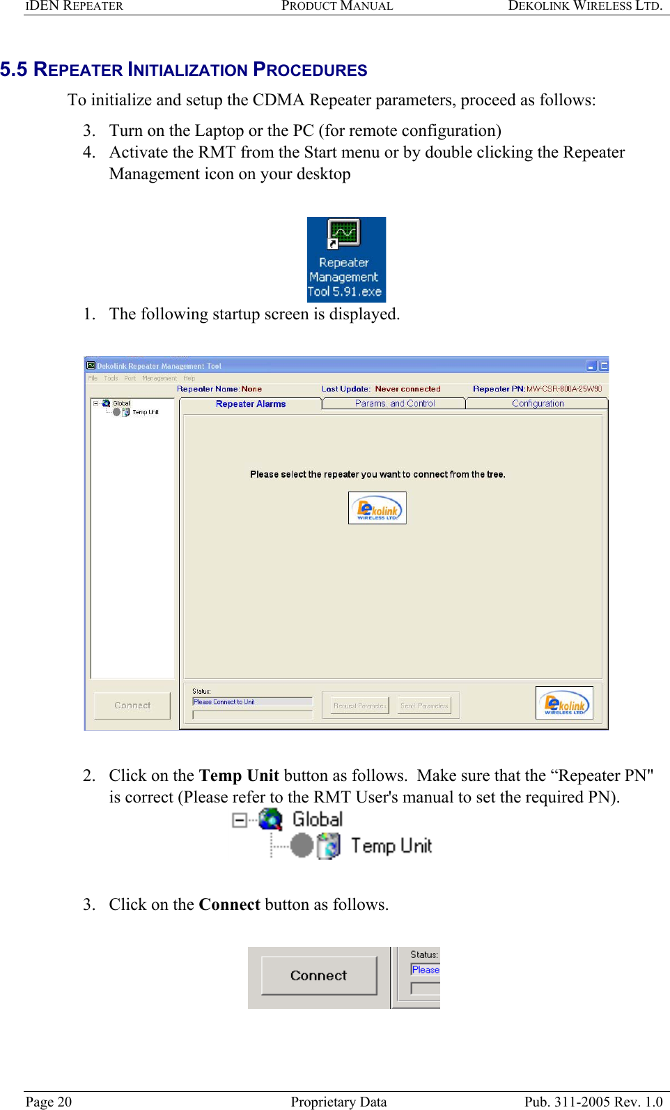 IDEN REPEATER PRODUCT MANUAL DEKOLINK WIRELESS LTD.   5.5 REPEATER INITIALIZATION PROCEDURES  To initialize and setup the CDMA Repeater parameters, proceed as follows:  3.  Turn on the Laptop or the PC (for remote configuration)  4.  Activate the RMT from the Start menu or by double clicking the Repeater Management icon on your desktop    1.  The following startup screen is displayed.     2.  Click on the Temp Unit button as follows.  Make sure that the “Repeater PN&quot; is correct (Please refer to the RMT User&apos;s manual to set the required PN).    3.  Click on the Connect button as follows.     Page 20  Proprietary Data  Pub. 311-2005 Rev. 1.0 