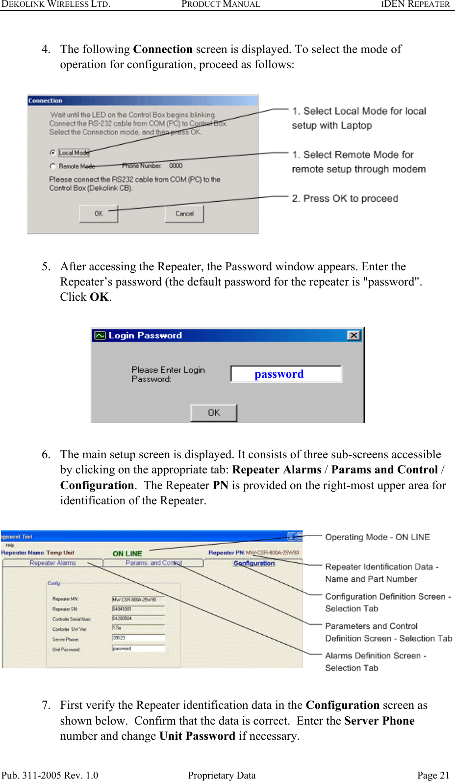 DEKOLINK WIRELESS LTD. PRODUCT MANUAL IDEN REPEATER   4. The following Connection screen is displayed. To select the mode of operation for configuration, proceed as follows:     5.  After accessing the Repeater, the Password window appears. Enter the Repeater’s password (the default password for the repeater is &quot;password&quot;.  Click OK.    password 6.  The main setup screen is displayed. It consists of three sub-screens accessible by clicking on the appropriate tab: Repeater Alarms / Params and Control / Configuration.  The Repeater PN is provided on the right-most upper area for identification of the Repeater.       7.  First verify the Repeater identification data in the Configuration screen as shown below.  Confirm that the data is correct.  Enter the Server Phone number and change Unit Password if necessary.  Pub. 311-2005 Rev. 1.0  Proprietary Data  Page 21 