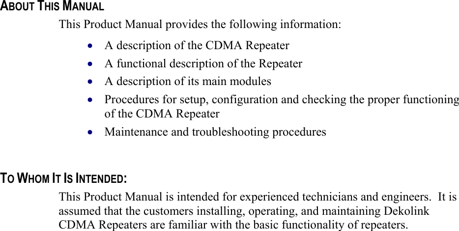    ABOUT THIS MANUAL This Product Manual provides the following information: A description of the CDMA Repeater  • • • • • A functional description of the Repeater  A description of its main modules  Procedures for setup, configuration and checking the proper functioning of the CDMA Repeater  Maintenance and troubleshooting procedures    TO WHOM IT IS INTENDED: This Product Manual is intended for experienced technicians and engineers.  It is assumed that the customers installing, operating, and maintaining Dekolink CDMA Repeaters are familiar with the basic functionality of repeaters.    