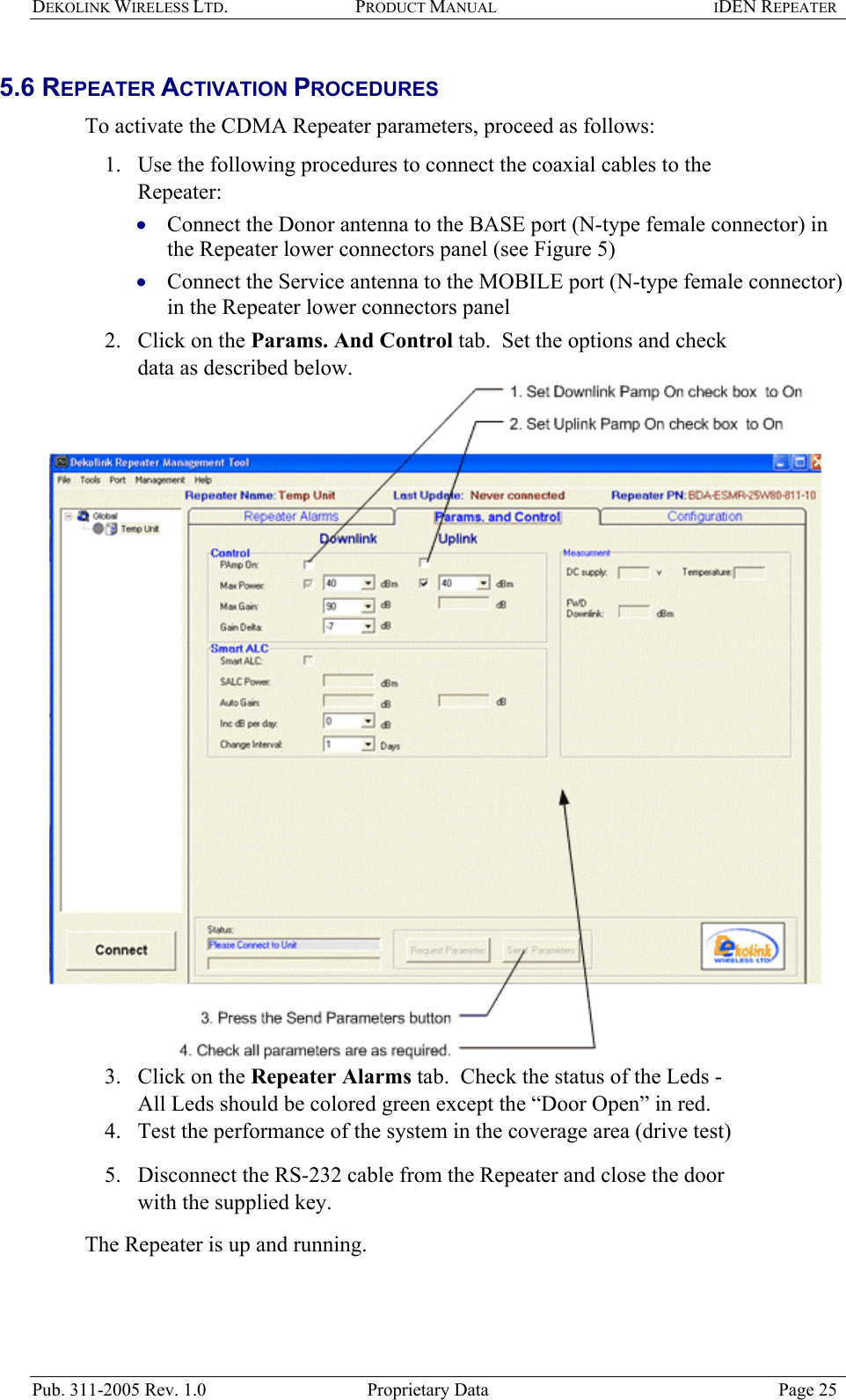 DEKOLINK WIRELESS LTD. PRODUCT MANUAL IDEN REPEATER   5.6 REPEATER ACTIVATION PROCEDURES  To activate the CDMA Repeater parameters, proceed as follows:  1.  Use the following procedures to connect the coaxial cables to the Repeater:  Connect the Donor antenna to the BASE port (N-type female connector) in the Repeater lower connectors panel (see Figure 5)  • •  Connect the Service antenna to the MOBILE port (N-type female connector) in the Repeater lower connectors panel  2.  Click on the Params. And Control tab.  Set the options and check data as described below.   3.  Click on the Repeater Alarms tab.  Check the status of the Leds - All Leds should be colored green except the “Door Open” in red.  4.  Test the performance of the system in the coverage area (drive test) 5.  Disconnect the RS-232 cable from the Repeater and close the door with the supplied key. The Repeater is up and running.   Pub. 311-2005 Rev. 1.0  Proprietary Data  Page 25 