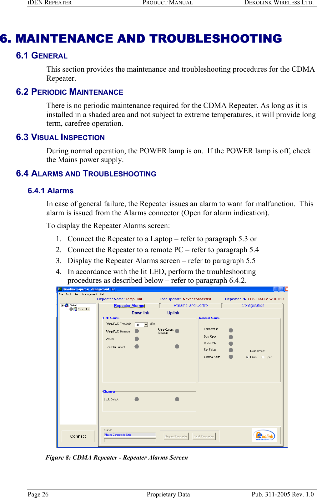 IDEN REPEATER PRODUCT MANUAL DEKOLINK WIRELESS LTD.   6. MAINTENANCE AND TROUBLESHOOTING 6.1 GENERAL  This section provides the maintenance and troubleshooting procedures for the CDMA Repeater. 6.2 PERIODIC MAINTENANCE There is no periodic maintenance required for the CDMA Repeater. As long as it is installed in a shaded area and not subject to extreme temperatures, it will provide long term, carefree operation. 6.3 VISUAL INSPECTION During normal operation, the POWER lamp is on.  If the POWER lamp is off, check the Mains power supply.  6.4 ALARMS AND TROUBLESHOOTING 6.4.1 Alarms  In case of general failure, the Repeater issues an alarm to warn for malfunction.  This alarm is issued from the Alarms connector (Open for alarm indication).   To display the Repeater Alarms screen:  1.  Connect the Repeater to a Laptop – refer to paragraph  5.3 or  2.  Connect the Repeater to a remote PC – refer to paragraph  5.4  3.  Display the Repeater Alarms screen – refer to paragraph  5.5  4.  In accordance with the lit LED, perform the troubleshooting procedures as described below – refer to paragraph  6.4.2.    Figure 8: CDMA Repeater - Repeater Alarms Screen Page 26  Proprietary Data  Pub. 311-2005 Rev. 1.0 