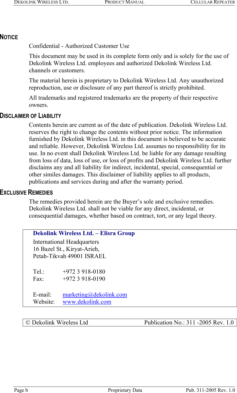 DEKOLINK WIRELESS LTD. PRODUCT MANUAL CELLULAR REPEATER    NOTICE Confidential - Authorized Customer Use This document may be used in its complete form only and is solely for the use of Dekolink Wireless Ltd. employees and authorized Dekolink Wireless Ltd. channels or customers. The material herein is proprietary to Dekolink Wireless Ltd. Any unauthorized reproduction, use or disclosure of any part thereof is strictly prohibited. All trademarks and registered trademarks are the property of their respective owners. DISCLAIMER OF LIABILITY Contents herein are current as of the date of publication. Dekolink Wireless Ltd. reserves the right to change the contents without prior notice. The information furnished by Dekolink Wireless Ltd. in this document is believed to be accurate and reliable. However, Dekolink Wireless Ltd. assumes no responsibility for its use. In no event shall Dekolink Wireless Ltd. be liable for any damage resulting from loss of data, loss of use, or loss of profits and Dekolink Wireless Ltd. further disclaims any and all liability for indirect, incidental, special, consequential or other similes damages. This disclaimer of liability applies to all products, publications and services during and after the warranty period. EXCLUSIVE REMEDIES The remedies provided herein are the Buyer’s sole and exclusive remedies. Dekolink Wireless Ltd. shall not be viable for any direct, incidental, or consequential damages, whether based on contract, tort, or any legal theory.  Dekolink Wireless Ltd. – Elisra Group  International Headquarters 16 Bazel St., Kiryat-Arieh,  Petah-Tikvah 49001 ISRAEL   Tel.:  +972 3 918-0180  Fax:   +972 3 918-0190  E-mail:   marketing@dekolink.com Website:   www.dekolink.com  © Dekolink Wireless Ltd                     Publication No.: 311 -2005 Rev. 1.0 Page b   Proprietary Data  Pub. 311-2005 Rev. 1.0 