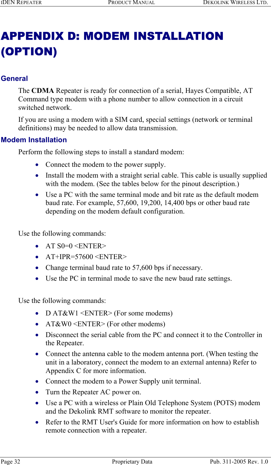 IDEN REPEATER PRODUCT MANUAL DEKOLINK WIRELESS LTD.   APPENDIX D: MODEM INSTALLATION (OPTION)   General  The CDMA Repeater is ready for connection of a serial, Hayes Compatible, AT Command type modem with a phone number to allow connection in a circuit switched network.  If you are using a modem with a SIM card, special settings (network or terminal definitions) may be needed to allow data transmission. Modem Installation   Perform the following steps to install a standard modem:  Connect the modem to the power supply. • • • • • • • • • • • • • • • Install the modem with a straight serial cable. This cable is usually supplied with the modem. (See the tables below for the pinout description.) Use a PC with the same terminal mode and bit rate as the default modem baud rate. For example, 57,600, 19,200, 14,400 bps or other baud rate depending on the modem default configuration.   Use the following commands: AT S0=0 &lt;ENTER&gt; AT+IPR=57600 &lt;ENTER&gt;  Change terminal baud rate to 57,600 bps if necessary. Use the PC in terminal mode to save the new baud rate settings.  Use the following commands: D AT&amp;W1 &lt;ENTER&gt; (For some modems) AT&amp;W0 &lt;ENTER&gt; (For other modems) Disconnect the serial cable from the PC and connect it to the Controller in the Repeater. Connect the antenna cable to the modem antenna port. (When testing the unit in a laboratory, connect the modem to an external antenna) Refer to Appendix C for more information. Connect the modem to a Power Supply unit terminal. Turn the Repeater AC power on. Use a PC with a wireless or Plain Old Telephone System (POTS) modem and the Dekolink RMT software to monitor the repeater. Refer to the RMT User&apos;s Guide for more information on how to establish remote connection with a repeater.  Page 32  Proprietary Data  Pub. 311-2005 Rev. 1.0 