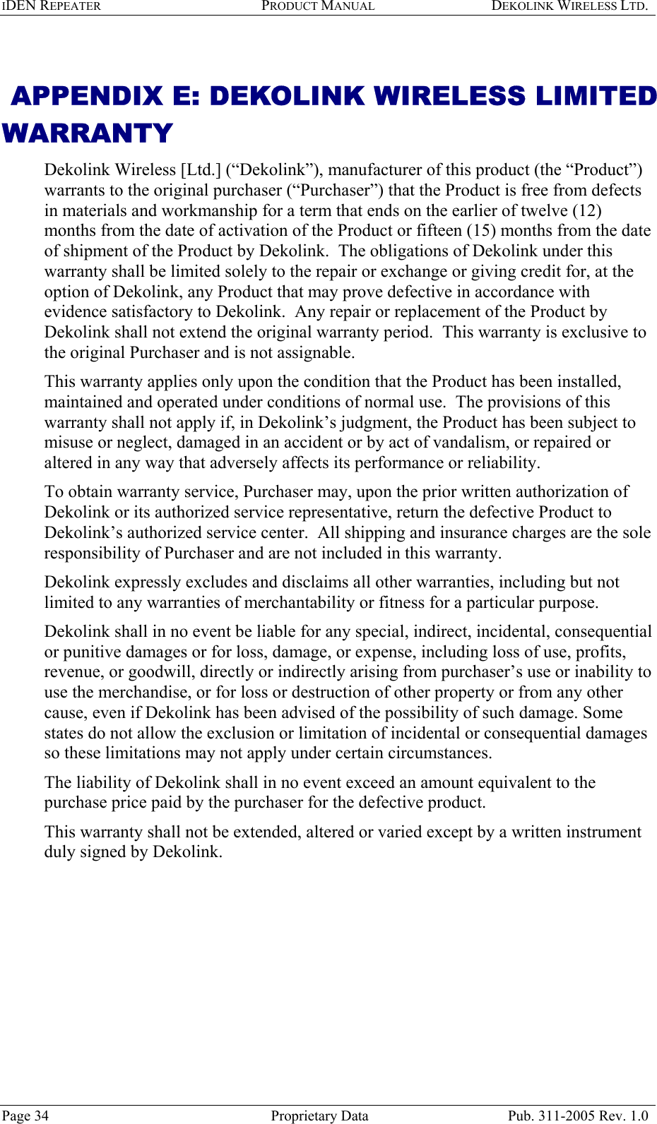 IDEN REPEATER PRODUCT MANUAL DEKOLINK WIRELESS LTD.    APPENDIX E: DEKOLINK WIRELESS LIMITED WARRANTY Dekolink Wireless [Ltd.] (“Dekolink”), manufacturer of this product (the “Product”) warrants to the original purchaser (“Purchaser”) that the Product is free from defects in materials and workmanship for a term that ends on the earlier of twelve (12) months from the date of activation of the Product or fifteen (15) months from the date of shipment of the Product by Dekolink.  The obligations of Dekolink under this warranty shall be limited solely to the repair or exchange or giving credit for, at the option of Dekolink, any Product that may prove defective in accordance with evidence satisfactory to Dekolink.  Any repair or replacement of the Product by Dekolink shall not extend the original warranty period.  This warranty is exclusive to the original Purchaser and is not assignable. This warranty applies only upon the condition that the Product has been installed, maintained and operated under conditions of normal use.  The provisions of this warranty shall not apply if, in Dekolink’s judgment, the Product has been subject to misuse or neglect, damaged in an accident or by act of vandalism, or repaired or altered in any way that adversely affects its performance or reliability. To obtain warranty service, Purchaser may, upon the prior written authorization of Dekolink or its authorized service representative, return the defective Product to Dekolink’s authorized service center.  All shipping and insurance charges are the sole responsibility of Purchaser and are not included in this warranty. Dekolink expressly excludes and disclaims all other warranties, including but not limited to any warranties of merchantability or fitness for a particular purpose.   Dekolink shall in no event be liable for any special, indirect, incidental, consequential or punitive damages or for loss, damage, or expense, including loss of use, profits, revenue, or goodwill, directly or indirectly arising from purchaser’s use or inability to use the merchandise, or for loss or destruction of other property or from any other cause, even if Dekolink has been advised of the possibility of such damage. Some states do not allow the exclusion or limitation of incidental or consequential damages so these limitations may not apply under certain circumstances.  The liability of Dekolink shall in no event exceed an amount equivalent to the purchase price paid by the purchaser for the defective product. This warranty shall not be extended, altered or varied except by a written instrument duly signed by Dekolink. Page 34  Proprietary Data  Pub. 311-2005 Rev. 1.0 