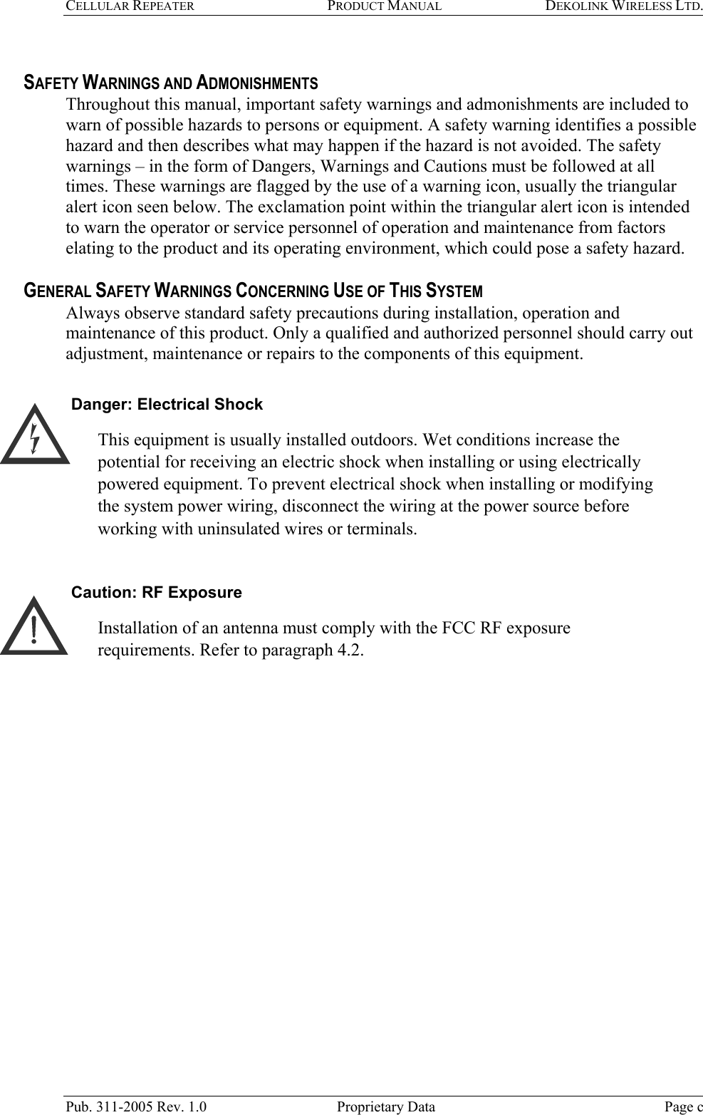 CELLULAR REPEATER  PRODUCT MANUAL DEKOLINK WIRELESS LTD.   SAFETY WARNINGS AND ADMONISHMENTS Throughout this manual, important safety warnings and admonishments are included to warn of possible hazards to persons or equipment. A safety warning identifies a possible hazard and then describes what may happen if the hazard is not avoided. The safety warnings – in the form of Dangers, Warnings and Cautions must be followed at all times. These warnings are flagged by the use of a warning icon, usually the triangular alert icon seen below. The exclamation point within the triangular alert icon is intended to warn the operator or service personnel of operation and maintenance from factors elating to the product and its operating environment, which could pose a safety hazard.  GENERAL SAFETY WARNINGS CONCERNING USE OF THIS SYSTEM Always observe standard safety precautions during installation, operation and maintenance of this product. Only a qualified and authorized personnel should carry out adjustment, maintenance or repairs to the components of this equipment.  Danger: Electrical Shock This equipment is usually installed outdoors. Wet conditions increase the potential for receiving an electric shock when installing or using electrically powered equipment. To prevent electrical shock when installing or modifying the system power wiring, disconnect the wiring at the power source before working with uninsulated wires or terminals.  Caution: RF Exposure  Installation of an antenna must comply with the FCC RF exposure requirements. Refer to paragraph 4.2.   Pub. 311-2005 Rev. 1.0  Proprietary Data  Page c  