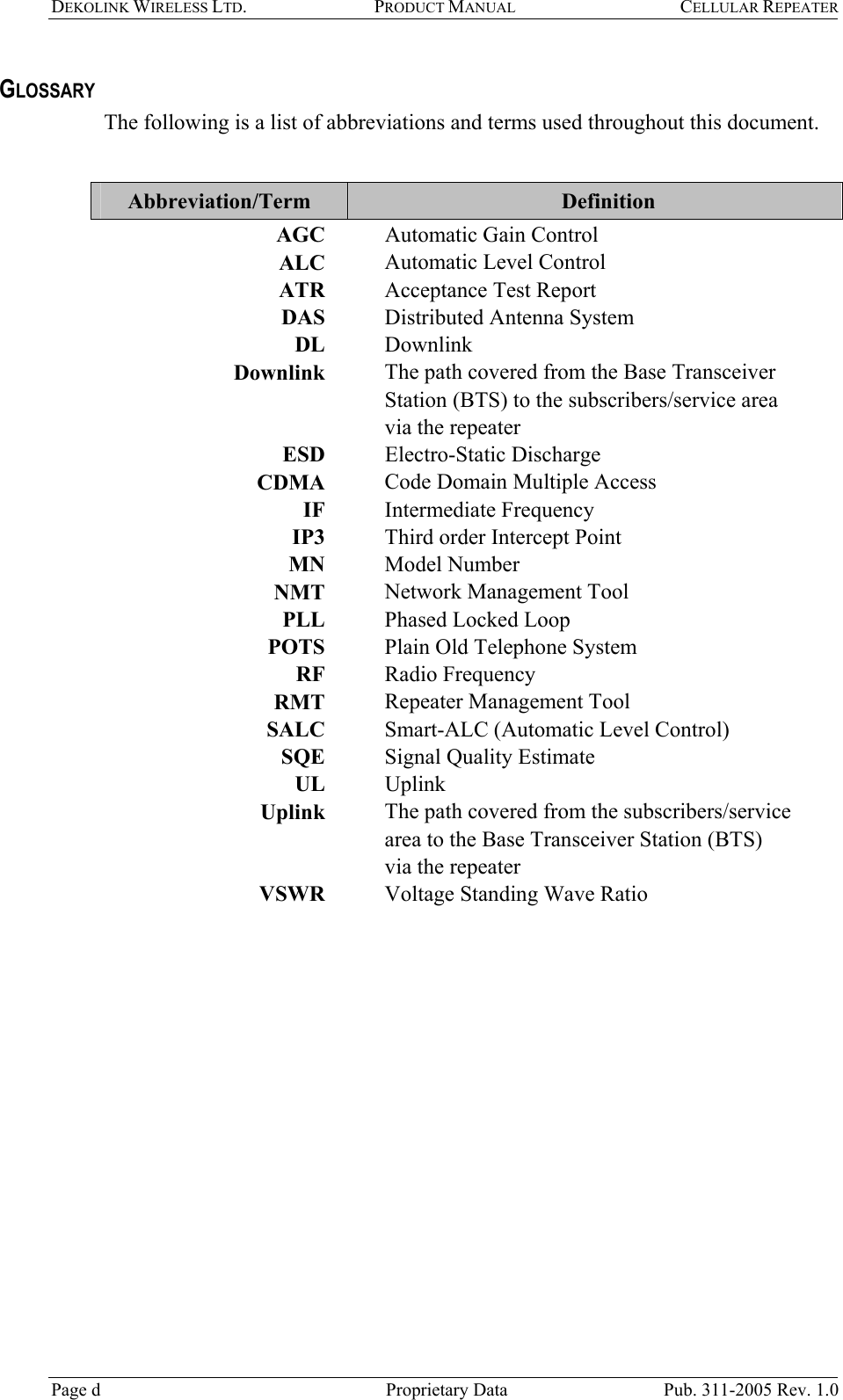 DEKOLINK WIRELESS LTD. PRODUCT MANUAL CELLULAR REPEATER   GLOSSARY The following is a list of abbreviations and terms used throughout this document.  Abbreviation/Term   Definition AGC    Automatic Gain Control  ALC    Automatic Level Control  ATR    Acceptance Test Report DAS     Distributed Antenna System DL   Downlink Downlink    The path covered from the Base Transceiver Station (BTS) to the subscribers/service area via the repeater ESD   Electro-Static Discharge CDMA    Code Domain Multiple Access  IF   Intermediate Frequency IP3    Third order Intercept Point  MN   Model Number NMT    Network Management Tool PLL    Phased Locked Loop POTS    Plain Old Telephone System RF   Radio Frequency RMT     Repeater Management Tool SALC     Smart-ALC (Automatic Level Control) SQE     Signal Quality Estimate UL    Uplink  Uplink    The path covered from the subscribers/service area to the Base Transceiver Station (BTS) via the repeater VSWR    Voltage Standing Wave Ratio   Page d   Proprietary Data  Pub. 311-2005 Rev. 1.0 