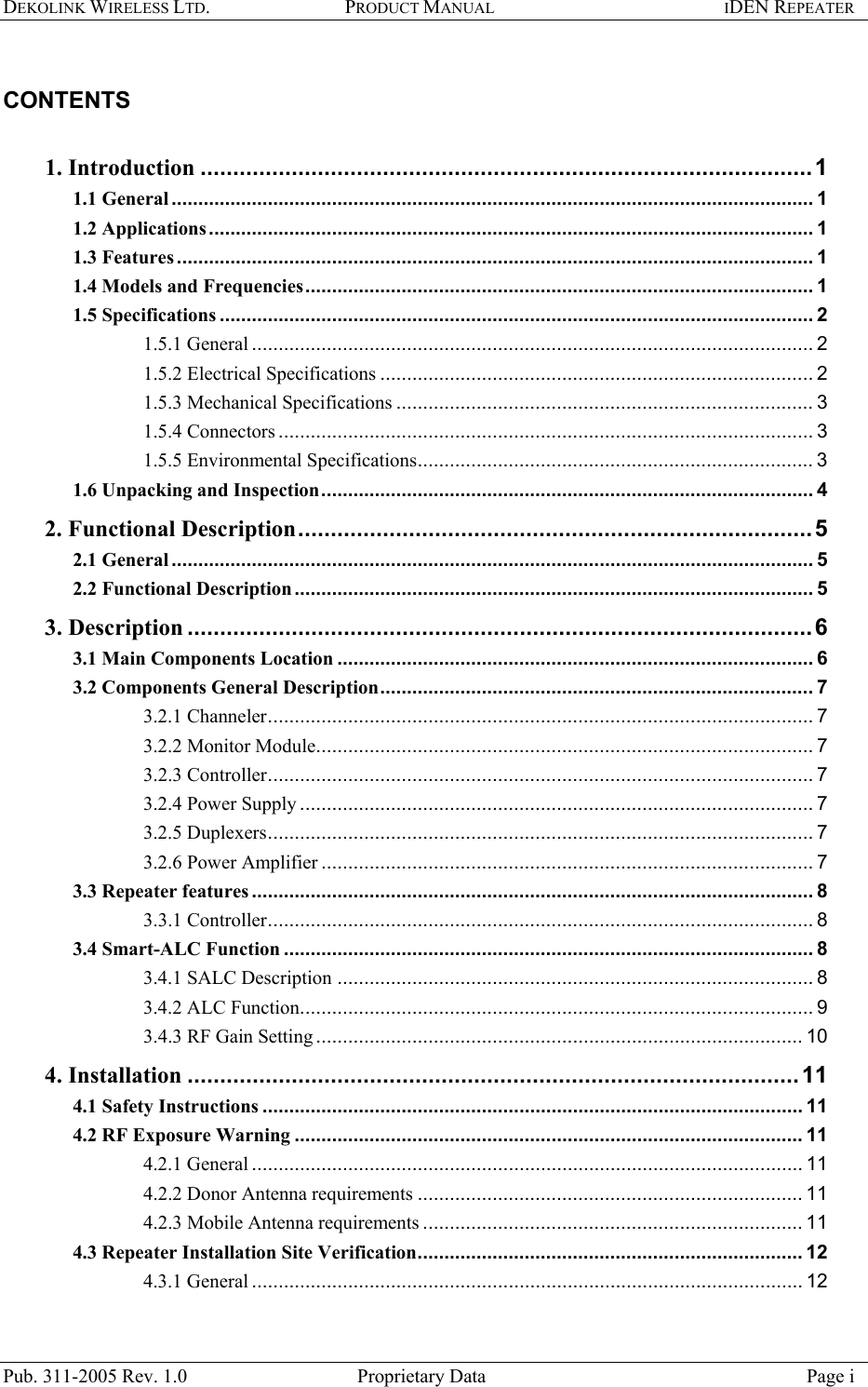 DEKOLINK WIRELESS LTD. PRODUCT MANUAL IDEN REPEATER    CONTENTS   1. Introduction ..............................................................................................1 1.1 General........................................................................................................................ 1 1.2 Applications ................................................................................................................. 1 1.3 Features....................................................................................................................... 1 1.4 Models and Frequencies............................................................................................... 1 1.5 Specifications ............................................................................................................... 2 1.5.1 General ......................................................................................................... 2 1.5.2 Electrical Specifications ................................................................................. 2 1.5.3 Mechanical Specifications .............................................................................. 3 1.5.4 Connectors .................................................................................................... 3 1.5.5 Environmental Specifications.......................................................................... 3 1.6 Unpacking and Inspection............................................................................................ 4 2. Functional Description...............................................................................5 2.1 General........................................................................................................................ 5 2.2 Functional Description................................................................................................. 5 3. Description ................................................................................................6 3.1 Main Components Location ......................................................................................... 6 3.2 Components General Description................................................................................. 7 3.2.1 Channeler...................................................................................................... 7 3.2.2 Monitor Module............................................................................................. 7 3.2.3 Controller...................................................................................................... 7 3.2.4 Power Supply ................................................................................................ 7 3.2.5 Duplexers...................................................................................................... 7 3.2.6 Power Amplifier ............................................................................................ 7 3.3 Repeater features ......................................................................................................... 8 3.3.1 Controller...................................................................................................... 8 3.4 Smart-ALC Function ................................................................................................... 8 3.4.1 SALC Description ......................................................................................... 8 3.4.2 ALC Function................................................................................................ 9 3.4.3 RF Gain Setting ........................................................................................... 10 4. Installation ..............................................................................................11 4.1 Safety Instructions ..................................................................................................... 11 4.2 RF Exposure Warning ............................................................................................... 11 4.2.1 General ....................................................................................................... 11 4.2.2 Donor Antenna requirements ........................................................................ 11 4.2.3 Mobile Antenna requirements ....................................................................... 11 4.3 Repeater Installation Site Verification........................................................................ 12 4.3.1 General ....................................................................................................... 12 Pub. 311-2005 Rev. 1.0  Proprietary Data  Page i 