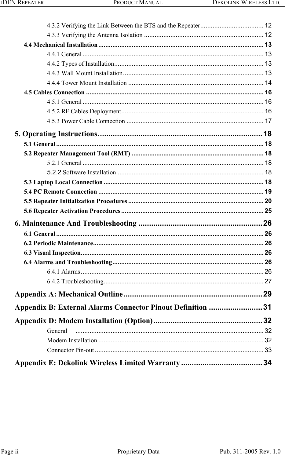 IDEN REPEATER PRODUCT MANUAL DEKOLINK WIRELESS LTD.   4.3.2 Verifying the Link Between the BTS and the Repeater.................................... 12 4.3.3 Verifying the Antenna Isolation .................................................................... 12 4.4 Mechanical Installation.............................................................................................. 13 4.4.1 General ....................................................................................................... 13 4.4.2 Types of Installation..................................................................................... 13 4.4.3 Wall Mount Installation................................................................................ 13 4.4.4 Tower Mount Installation ............................................................................. 14 4.5 Cables Connection ..................................................................................................... 16 4.5.1 General ....................................................................................................... 16 4.5.2 RF Cables Deployment................................................................................. 16 4.5.3 Power Cable Connection .............................................................................. 17 5. Operating Instructions.............................................................................18 5.1 General...................................................................................................................... 18 5.2 Repeater Management Tool (RMT) ........................................................................... 18 5.2.1 General ....................................................................................................... 18 5.2.2 Software Installation ................................................................................... 18 5.3 Laptop Local Connection ........................................................................................... 18 5.4 PC Remote Connection .............................................................................................. 19 5.5 Repeater Initialization Procedures ............................................................................. 20 5.6 Repeater Activation Procedures ................................................................................. 25 6. Maintenance And Troubleshooting ..........................................................26 6.1 General...................................................................................................................... 26 6.2 Periodic Maintenance................................................................................................. 26 6.3 Visual Inspection........................................................................................................ 26 6.4 Alarms and Troubleshooting...................................................................................... 26 6.4.1 Alarms........................................................................................................ 26 6.4.2 Troubleshooting........................................................................................... 27 Appendix A: Mechanical Outline.................................................................29 Appendix B: External Alarms Connector Pinout Definition .........................31 Appendix D: Modem Installation (Option)...................................................32 General ........................................................................................................... 32 Modem Installation .............................................................................................. 32 Connector Pin-out ................................................................................................ 33 Appendix E: Dekolink Wireless Limited Warranty ......................................34   Page ii  Proprietary Data  Pub. 311-2005 Rev. 1.0 