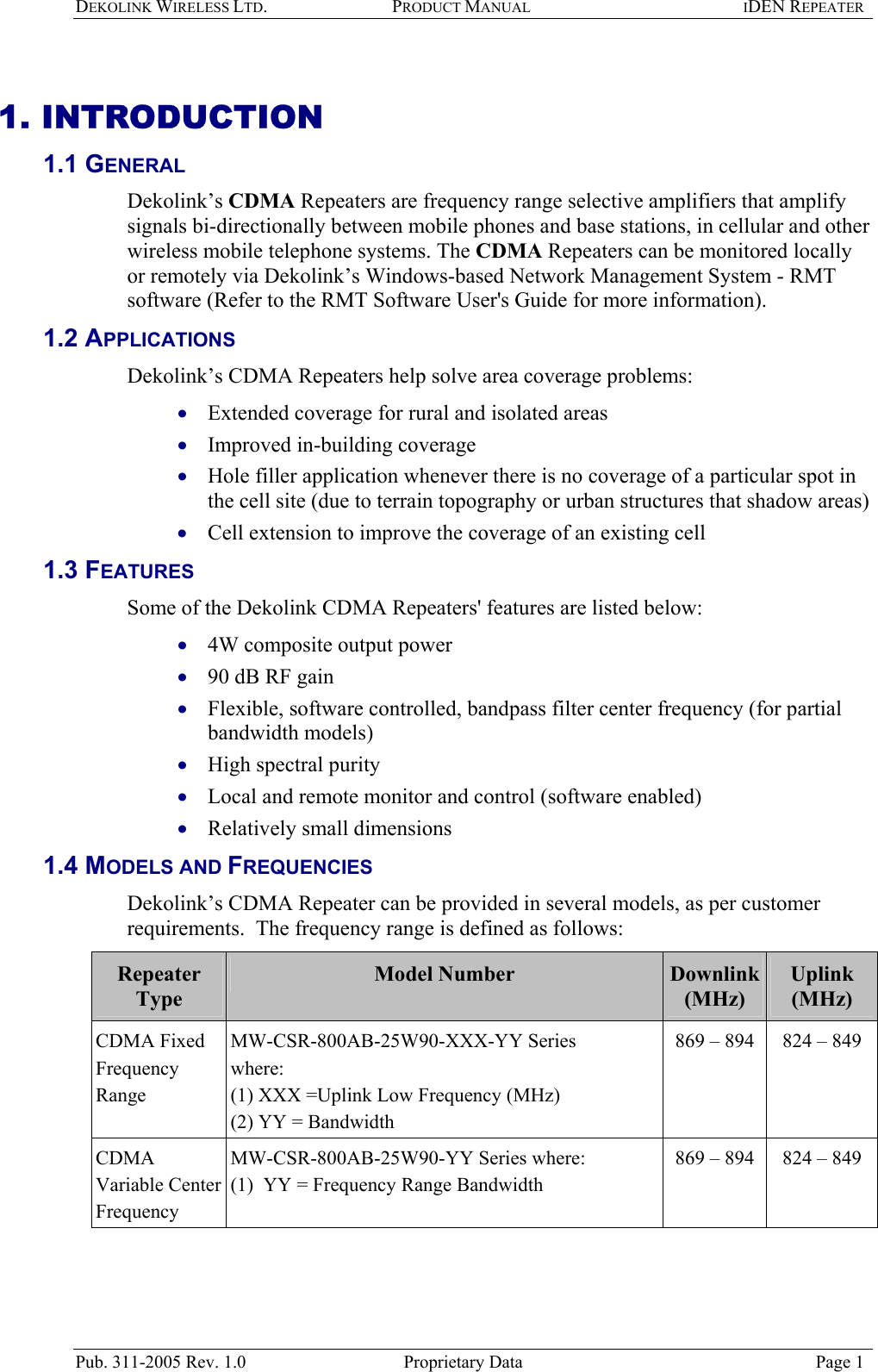 DEKOLINK WIRELESS LTD. PRODUCT MANUAL IDEN REPEATER   1. INTRODUCTION 1.1 GENERAL  Dekolink’s CDMA Repeaters are frequency range selective amplifiers that amplify signals bi-directionally between mobile phones and base stations, in cellular and other wireless mobile telephone systems. The CDMA Repeaters can be monitored locally or remotely via Dekolink’s Windows-based Network Management System - RMT software (Refer to the RMT Software User&apos;s Guide for more information). 1.2 APPLICATIONS  Dekolink’s CDMA Repeaters help solve area coverage problems:  Extended coverage for rural and isolated areas  • • • • • • • • • • Improved in-building coverage  Hole filler application whenever there is no coverage of a particular spot in the cell site (due to terrain topography or urban structures that shadow areas)  Cell extension to improve the coverage of an existing cell  1.3 FEATURES  Some of the Dekolink CDMA Repeaters&apos; features are listed below: 4W composite output power  90 dB RF gain Flexible, software controlled, bandpass filter center frequency (for partial bandwidth models)  High spectral purity  Local and remote monitor and control (software enabled) Relatively small dimensions 1.4 MODELS AND FREQUENCIES Dekolink’s CDMA Repeater can be provided in several models, as per customer requirements.  The frequency range is defined as follows:  Repeater Type Model Number  Downlink  (MHz) Uplink  (MHz) CDMA Fixed Frequency Range MW-CSR-800AB-25W90-XXX-YY Series where:  (1) XXX =Uplink Low Frequency (MHz)  (2) YY = Bandwidth 869 – 894  824 – 849  CDMA Variable Center Frequency  MW-CSR-800AB-25W90-YY Series where:  (1)  YY = Frequency Range Bandwidth 869 – 894  824 – 849   Pub. 311-2005 Rev. 1.0  Proprietary Data  Page 1 