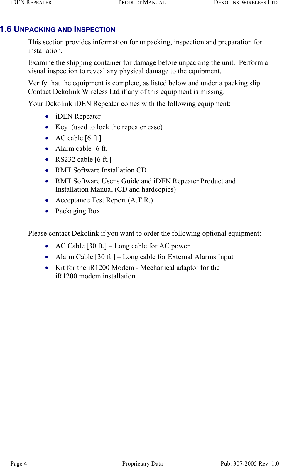 IDEN REPEATER PRODUCT MANUAL DEKOLINK WIRELESS LTD.   1.6 UNPACKING AND INSPECTION  This section provides information for unpacking, inspection and preparation for installation.  Examine the shipping container for damage before unpacking the unit.  Perform a visual inspection to reveal any physical damage to the equipment.   Verify that the equipment is complete, as listed below and under a packing slip.  Contact Dekolink Wireless Ltd if any of this equipment is missing.  Your Dekolink iDEN Repeater comes with the following equipment:   iDEN Repeater • • • • • • • • • • • • Key  (used to lock the repeater case) AC cable [6 ft.]  Alarm cable [6 ft.] RS232 cable [6 ft.] RMT Software Installation CD RMT Software User&apos;s Guide and iDEN Repeater Product and Installation Manual (CD and hardcopies) Acceptance Test Report (A.T.R.) Packaging Box  Please contact Dekolink if you want to order the following optional equipment: AC Cable [30 ft.] – Long cable for AC power  Alarm Cable [30 ft.] – Long cable for External Alarms Input Kit for the iR1200 Modem - Mechanical adaptor for the iR1200 modem installation Page 4  Proprietary Data  Pub. 307-2005 Rev. 1.0 