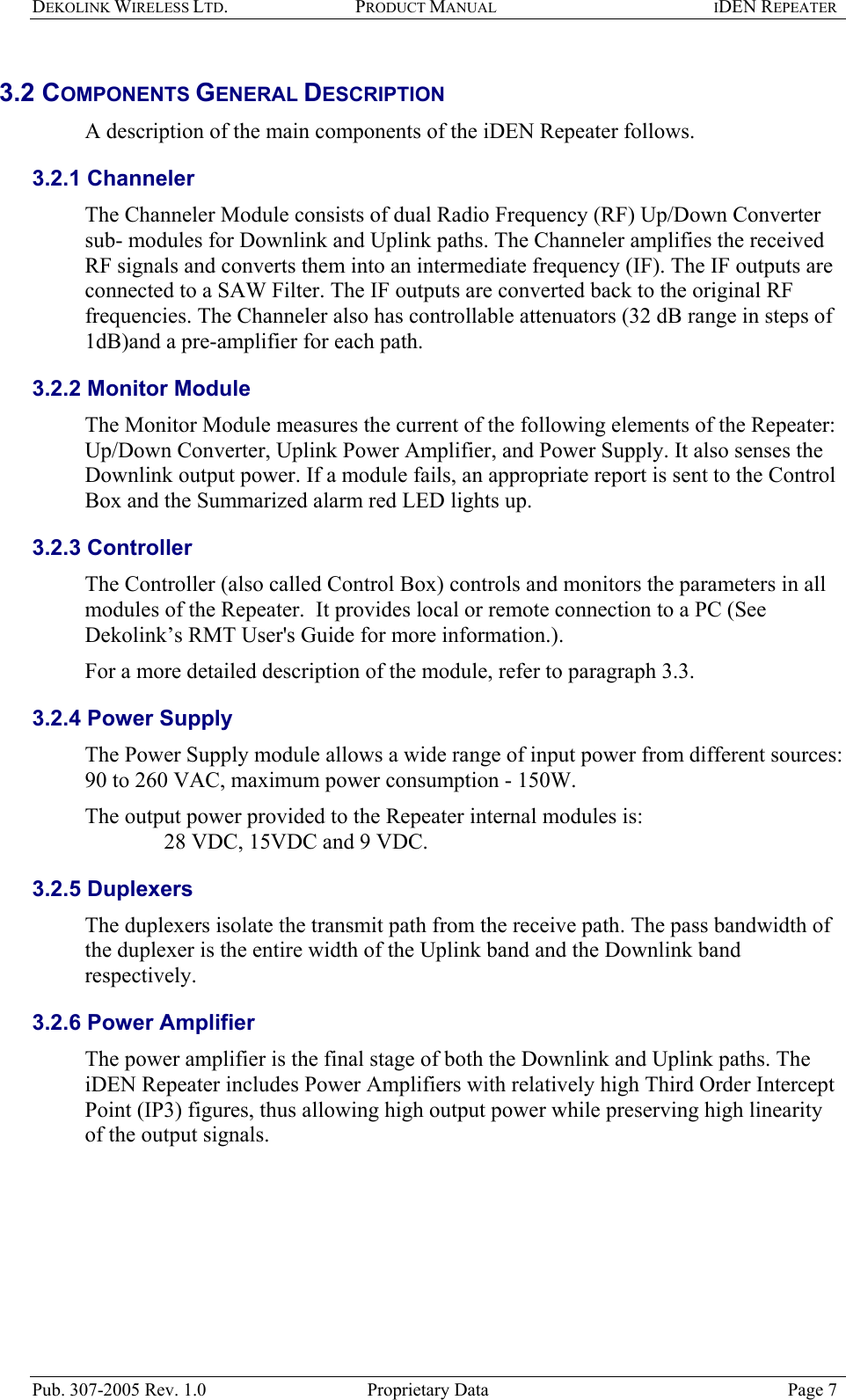 DEKOLINK WIRELESS LTD. PRODUCT MANUAL IDEN REPEATER   3.2 COMPONENTS GENERAL DESCRIPTION  A description of the main components of the iDEN Repeater follows. 3.2.1 Channeler The Channeler Module consists of dual Radio Frequency (RF) Up/Down Converter sub- modules for Downlink and Uplink paths. The Channeler amplifies the received RF signals and converts them into an intermediate frequency (IF). The IF outputs are connected to a SAW Filter. The IF outputs are converted back to the original RF frequencies. The Channeler also has controllable attenuators (32 dB range in steps of 1dB)and a pre-amplifier for each path. 3.2.2 Monitor Module The Monitor Module measures the current of the following elements of the Repeater: Up/Down Converter, Uplink Power Amplifier, and Power Supply. It also senses the Downlink output power. If a module fails, an appropriate report is sent to the Control Box and the Summarized alarm red LED lights up. 3.2.3 Controller The Controller (also called Control Box) controls and monitors the parameters in all modules of the Repeater.  It provides local or remote connection to a PC (See Dekolink’s RMT User&apos;s Guide for more information.).  For a more detailed description of the module, refer to paragraph  3.3.  3.2.4 Power Supply The Power Supply module allows a wide range of input power from different sources: 90 to 260 VAC, maximum power consumption - 150W.   The output power provided to the Repeater internal modules is:      28 VDC, 15VDC and 9 VDC. 3.2.5 Duplexers The duplexers isolate the transmit path from the receive path. The pass bandwidth of the duplexer is the entire width of the Uplink band and the Downlink band respectively. 3.2.6 Power Amplifier The power amplifier is the final stage of both the Downlink and Uplink paths. The iDEN Repeater includes Power Amplifiers with relatively high Third Order Intercept Point (IP3) figures, thus allowing high output power while preserving high linearity of the output signals.  Pub. 307-2005 Rev. 1.0  Proprietary Data  Page 7 