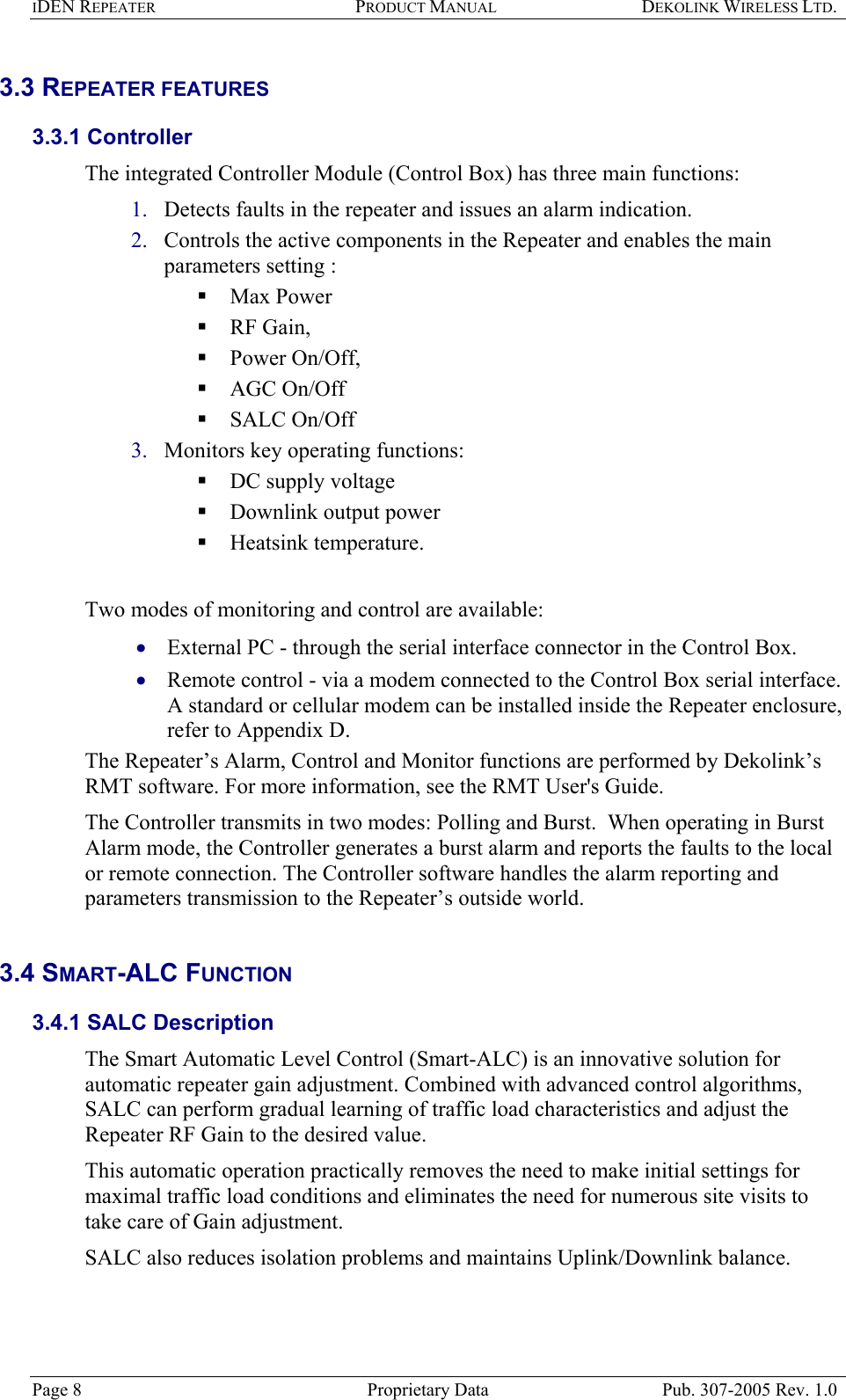 IDEN REPEATER PRODUCT MANUAL DEKOLINK WIRELESS LTD.   3.3 REPEATER FEATURES  3.3.1 Controller  The integrated Controller Module (Control Box) has three main functions:  1. 2. 3. • • Detects faults in the repeater and issues an alarm indication. Controls the active components in the Repeater and enables the main parameters setting :   Max Power  RF Gain,   Power On/Off,   AGC On/Off   SALC On/Off Monitors key operating functions:  DC supply voltage  Downlink output power  Heatsink temperature.    Two modes of monitoring and control are available:  External PC - through the serial interface connector in the Control Box. Remote control - via a modem connected to the Control Box serial interface.  A standard or cellular modem can be installed inside the Repeater enclosure, refer to Appendix D.  The Repeater’s Alarm, Control and Monitor functions are performed by Dekolink’s RMT software. For more information, see the RMT User&apos;s Guide. The Controller transmits in two modes: Polling and Burst.  When operating in Burst Alarm mode, the Controller generates a burst alarm and reports the faults to the local or remote connection. The Controller software handles the alarm reporting and parameters transmission to the Repeater’s outside world.  3.4 SMART-ALC FUNCTION  3.4.1 SALC Description  The Smart Automatic Level Control (Smart-ALC) is an innovative solution for automatic repeater gain adjustment. Combined with advanced control algorithms, SALC can perform gradual learning of traffic load characteristics and adjust the Repeater RF Gain to the desired value.  This automatic operation practically removes the need to make initial settings for maximal traffic load conditions and eliminates the need for numerous site visits to take care of Gain adjustment. SALC also reduces isolation problems and maintains Uplink/Downlink balance.  Page 8  Proprietary Data  Pub. 307-2005 Rev. 1.0 