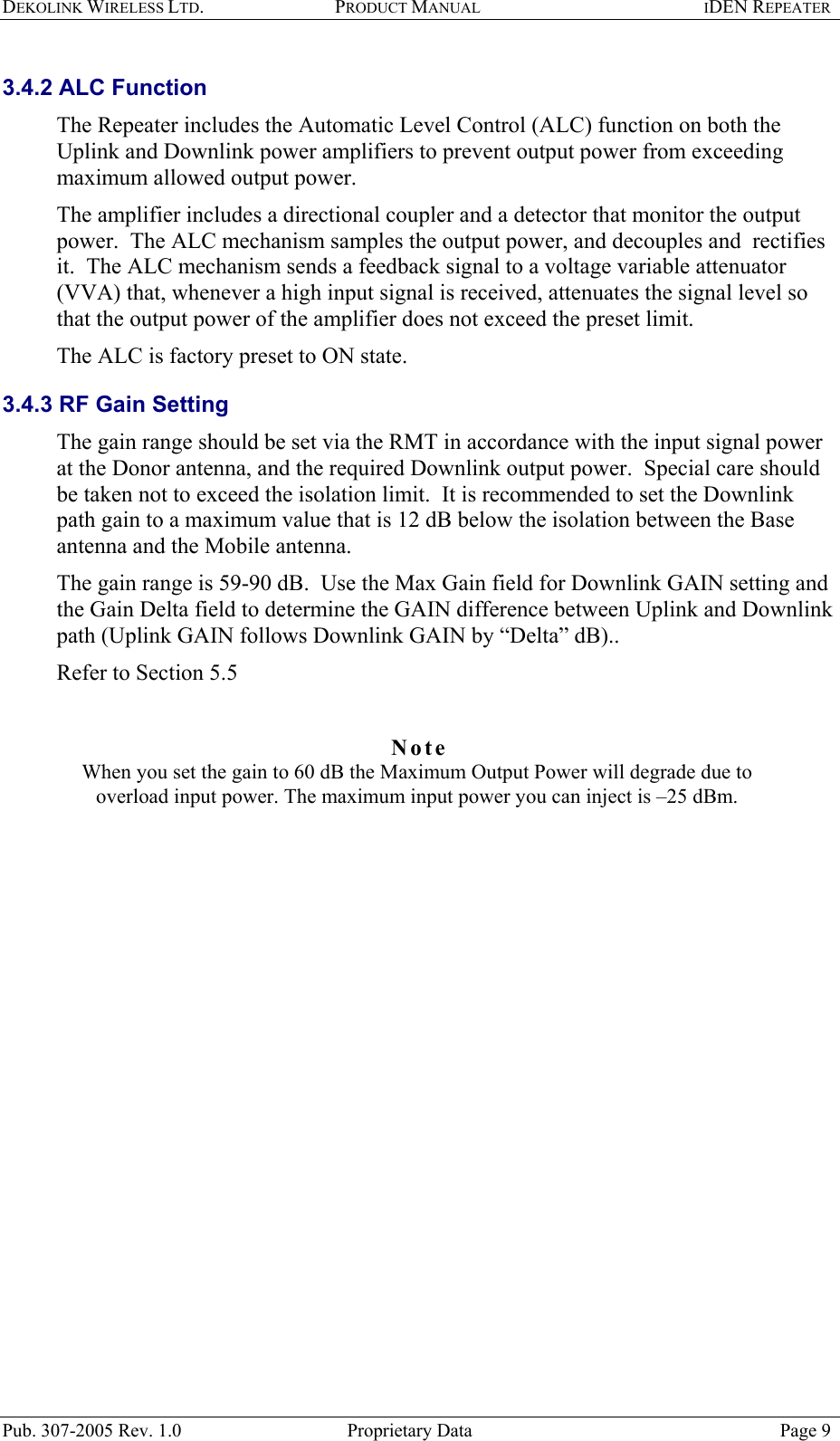 DEKOLINK WIRELESS LTD. PRODUCT MANUAL IDEN REPEATER   3.4.2 ALC Function The Repeater includes the Automatic Level Control (ALC) function on both the Uplink and Downlink power amplifiers to prevent output power from exceeding maximum allowed output power.  The amplifier includes a directional coupler and a detector that monitor the output power.  The ALC mechanism samples the output power, and decouples and  rectifies it.  The ALC mechanism sends a feedback signal to a voltage variable attenuator (VVA) that, whenever a high input signal is received, attenuates the signal level so that the output power of the amplifier does not exceed the preset limit.  The ALC is factory preset to ON state.  3.4.3 RF Gain Setting The gain range should be set via the RMT in accordance with the input signal power at the Donor antenna, and the required Downlink output power.  Special care should be taken not to exceed the isolation limit.  It is recommended to set the Downlink path gain to a maximum value that is 12 dB below the isolation between the Base antenna and the Mobile antenna. The gain range is 59-90 dB.  Use the Max Gain field for Downlink GAIN setting and the Gain Delta field to determine the GAIN difference between Uplink and Downlink path (Uplink GAIN follows Downlink GAIN by “Delta” dB)..  Refer to Section  5.5   Note  When you set the gain to 60 dB the Maximum Output Power will degrade due to overload input power. The maximum input power you can inject is –25 dBm.      Pub. 307-2005 Rev. 1.0  Proprietary Data  Page 9 
