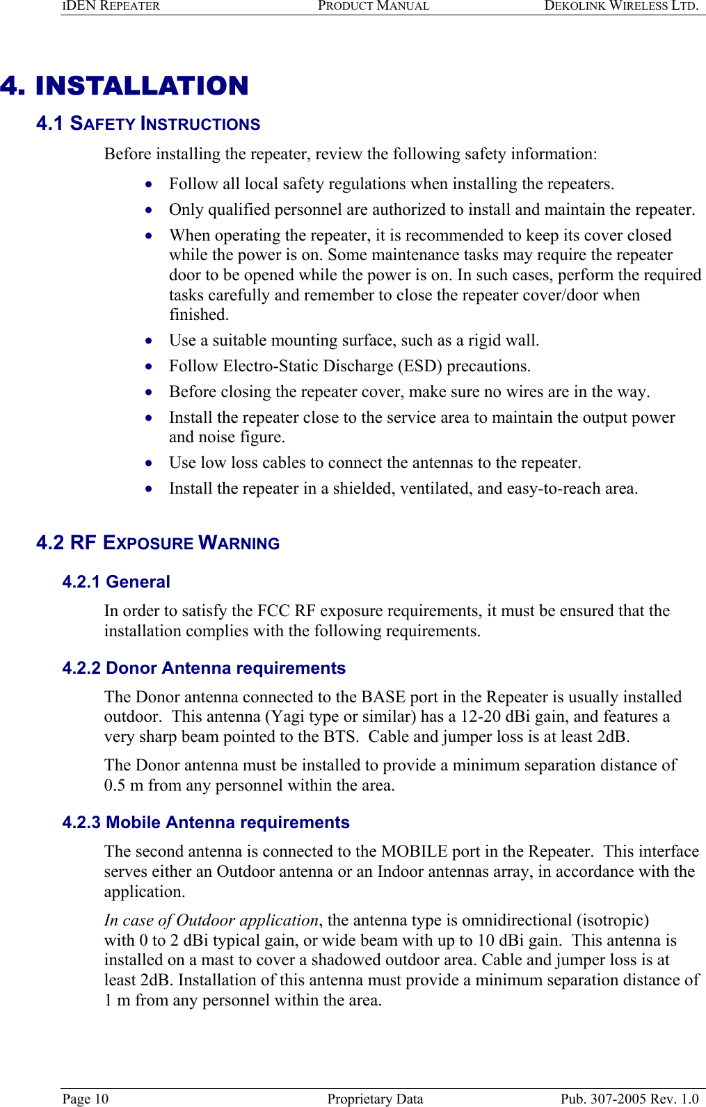 IDEN REPEATER PRODUCT MANUAL DEKOLINK WIRELESS LTD.   4. INSTALLATION 4.1 SAFETY INSTRUCTIONS  Before installing the repeater, review the following safety information:  Follow all local safety regulations when installing the repeaters. • • • • • • • • • Only qualified personnel are authorized to install and maintain the repeater. When operating the repeater, it is recommended to keep its cover closed while the power is on. Some maintenance tasks may require the repeater door to be opened while the power is on. In such cases, perform the required tasks carefully and remember to close the repeater cover/door when finished.  Use a suitable mounting surface, such as a rigid wall. Follow Electro-Static Discharge (ESD) precautions. Before closing the repeater cover, make sure no wires are in the way. Install the repeater close to the service area to maintain the output power and noise figure. Use low loss cables to connect the antennas to the repeater. Install the repeater in a shielded, ventilated, and easy-to-reach area.   4.2 RF EXPOSURE WARNING  4.2.1 General In order to satisfy the FCC RF exposure requirements, it must be ensured that the installation complies with the following requirements.  4.2.2 Donor Antenna requirements  The Donor antenna connected to the BASE port in the Repeater is usually installed outdoor.  This antenna (Yagi type or similar) has a 12-20 dBi gain, and features a very sharp beam pointed to the BTS.  Cable and jumper loss is at least 2dB.  The Donor antenna must be installed to provide a minimum separation distance of 0.5 m from any personnel within the area. 4.2.3 Mobile Antenna requirements The second antenna is connected to the MOBILE port in the Repeater.  This interface serves either an Outdoor antenna or an Indoor antennas array, in accordance with the application.  In case of Outdoor application, the antenna type is omnidirectional (isotropic)  with 0 to 2 dBi typical gain, or wide beam with up to 10 dBi gain.  This antenna is installed on a mast to cover a shadowed outdoor area. Cable and jumper loss is at least 2dB. Installation of this antenna must provide a minimum separation distance of 1 m from any personnel within the area. Page 10  Proprietary Data  Pub. 307-2005 Rev. 1.0 