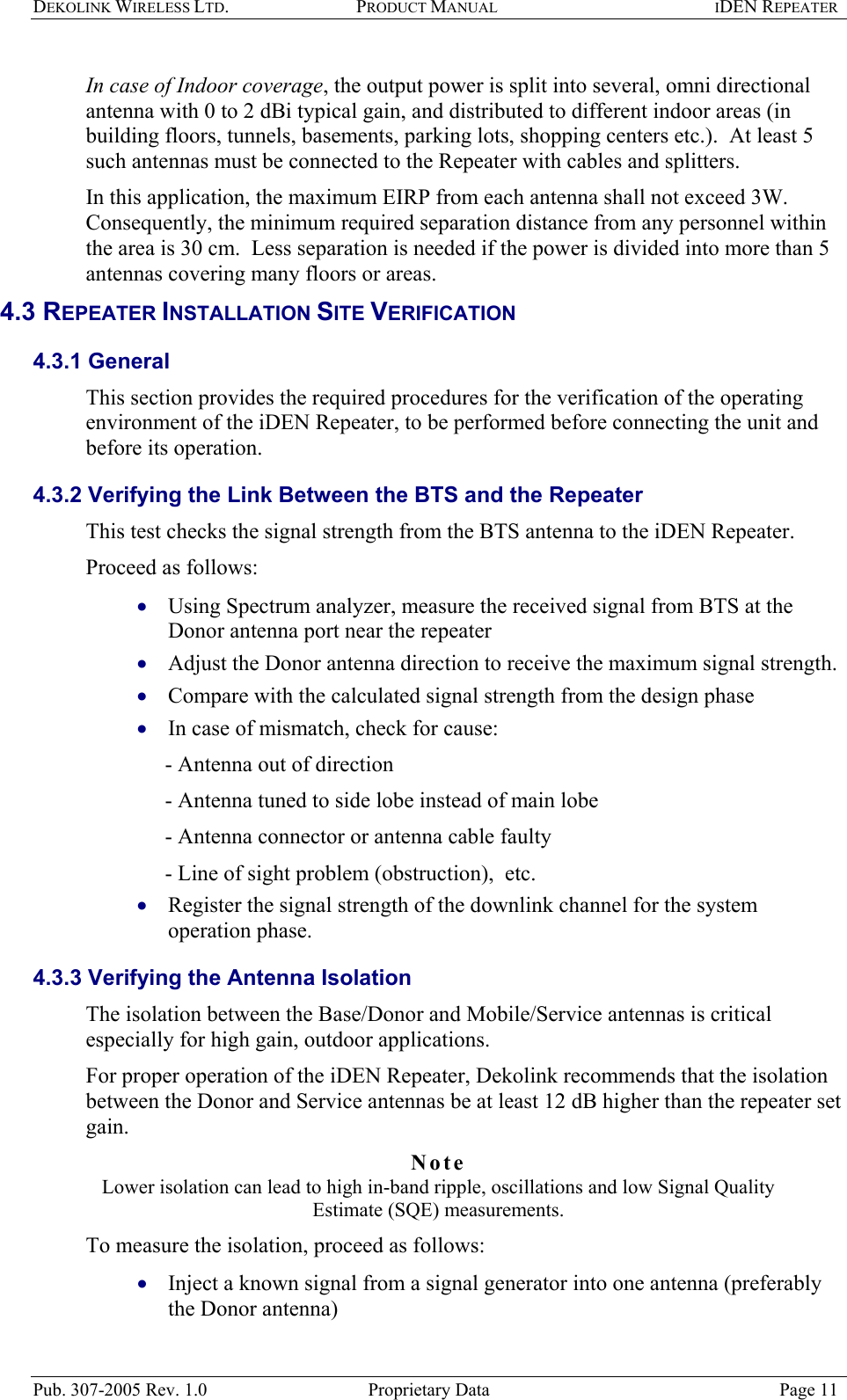 DEKOLINK WIRELESS LTD. PRODUCT MANUAL IDEN REPEATER   In case of Indoor coverage, the output power is split into several, omni directional antenna with 0 to 2 dBi typical gain, and distributed to different indoor areas (in building floors, tunnels, basements, parking lots, shopping centers etc.).  At least 5 such antennas must be connected to the Repeater with cables and splitters.  In this application, the maximum EIRP from each antenna shall not exceed 3W.  Consequently, the minimum required separation distance from any personnel within the area is 30 cm.  Less separation is needed if the power is divided into more than 5 antennas covering many floors or areas. 4.3 REPEATER INSTALLATION SITE VERIFICATION  4.3.1 General  This section provides the required procedures for the verification of the operating environment of the iDEN Repeater, to be performed before connecting the unit and before its operation.  4.3.2 Verifying the Link Between the BTS and the Repeater  This test checks the signal strength from the BTS antenna to the iDEN Repeater.  Proceed as follows:  Using Spectrum analyzer, measure the received signal from BTS at the Donor antenna port near the repeater  • • • • • • Adjust the Donor antenna direction to receive the maximum signal strength. Compare with the calculated signal strength from the design phase  In case of mismatch, check for cause:   - Antenna out of direction  - Antenna tuned to side lobe instead of main lobe  - Antenna connector or antenna cable faulty  - Line of sight problem (obstruction),  etc. Register the signal strength of the downlink channel for the system operation phase. 4.3.3 Verifying the Antenna Isolation  The isolation between the Base/Donor and Mobile/Service antennas is critical especially for high gain, outdoor applications.  For proper operation of the iDEN Repeater, Dekolink recommends that the isolation between the Donor and Service antennas be at least 12 dB higher than the repeater set gain.  Note  Lower isolation can lead to high in-band ripple, oscillations and low Signal Quality Estimate (SQE) measurements.  To measure the isolation, proceed as follows:  Inject a known signal from a signal generator into one antenna (preferably the Donor antenna)  Pub. 307-2005 Rev. 1.0  Proprietary Data  Page 11 