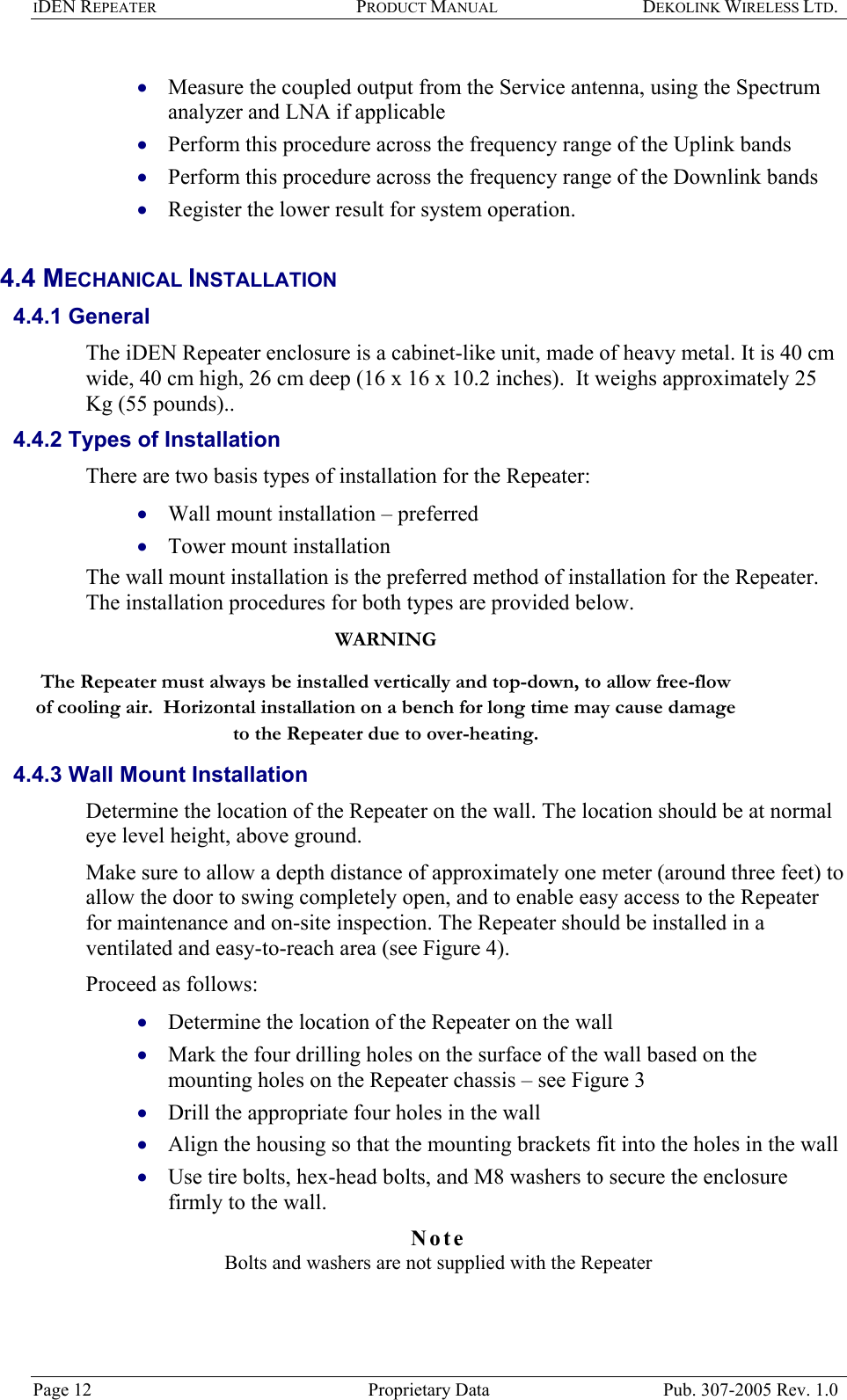 IDEN REPEATER PRODUCT MANUAL DEKOLINK WIRELESS LTD.   Measure the coupled output from the Service antenna, using the Spectrum analyzer and LNA if applicable  • • • • • • • • • • • Perform this procedure across the frequency range of the Uplink bands  Perform this procedure across the frequency range of the Downlink bands  Register the lower result for system operation.  4.4 MECHANICAL INSTALLATION  4.4.1 General The iDEN Repeater enclosure is a cabinet-like unit, made of heavy metal. It is 40 cm wide, 40 cm high, 26 cm deep (16 x 16 x 10.2 inches).  It weighs approximately 25 Kg (55 pounds)..  4.4.2 Types of Installation  There are two basis types of installation for the Repeater:  Wall mount installation – preferred  Tower mount installation  The wall mount installation is the preferred method of installation for the Repeater.  The installation procedures for both types are provided below.  WARNING The Repeater must always be installed vertically and top-down, to allow free-flow of cooling air.  Horizontal installation on a bench for long time may cause damage to the Repeater due to over-heating.  4.4.3 Wall Mount Installation Determine the location of the Repeater on the wall. The location should be at normal eye level height, above ground.   Make sure to allow a depth distance of approximately one meter (around three feet) to allow the door to swing completely open, and to enable easy access to the Repeater for maintenance and on-site inspection. The Repeater should be installed in a ventilated and easy-to-reach area (see Figure 4).   Proceed as follows: Determine the location of the Repeater on the wall  Mark the four drilling holes on the surface of the wall based on the mounting holes on the Repeater chassis – see Figure 3  Drill the appropriate four holes in the wall  Align the housing so that the mounting brackets fit into the holes in the wall  Use tire bolts, hex-head bolts, and M8 washers to secure the enclosure firmly to the wall. Note  Bolts and washers are not supplied with the Repeater  Page 12  Proprietary Data  Pub. 307-2005 Rev. 1.0 