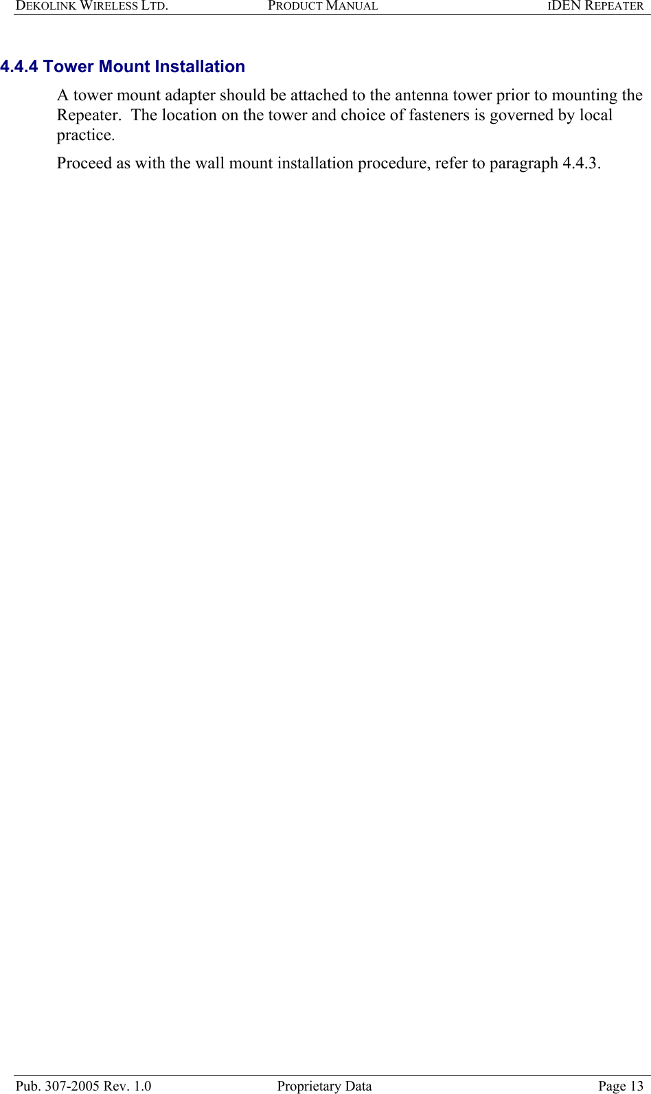 DEKOLINK WIRELESS LTD. PRODUCT MANUAL IDEN REPEATER   4.4.4 Tower Mount Installation  A tower mount adapter should be attached to the antenna tower prior to mounting the Repeater.  The location on the tower and choice of fasteners is governed by local practice.  Proceed as with the wall mount installation procedure, refer to paragraph  4.4.3.   Pub. 307-2005 Rev. 1.0  Proprietary Data  Page 13 