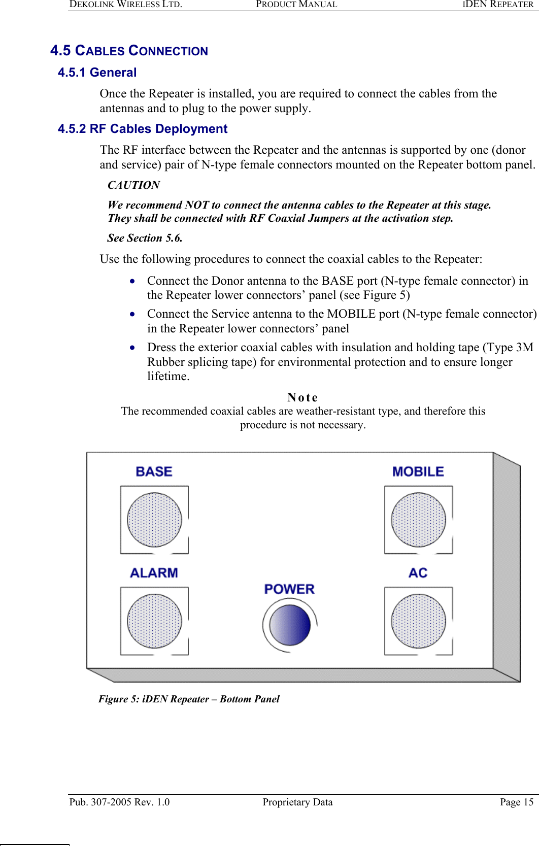 DEKOLINK WIRELESS LTD. PRODUCT MANUAL IDEN REPEATER   4.5 CABLES CONNECTION  4.5.1 General  Once the Repeater is installed, you are required to connect the cables from the antennas and to plug to the power supply.   4.5.2 RF Cables Deployment  The RF interface between the Repeater and the antennas is supported by one (donor and service) pair of N-type female connectors mounted on the Repeater bottom panel.  CAUTION  We recommend NOT to connect the antenna cables to the Repeater at this stage.  They shall be connected with RF Coaxial Jumpers at the activation step.  See Section  5.6.  Use the following procedures to connect the coaxial cables to the Repeater:  Connect the Donor antenna to the BASE port (N-type female connector) in the Repeater lower connectors’ panel (see Figure 5)  • • • Connect the Service antenna to the MOBILE port (N-type female connector) in the Repeater lower connectors’ panel  Dress the exterior coaxial cables with insulation and holding tape (Type 3M Rubber splicing tape) for environmental protection and to ensure longer lifetime. Note  The recommended coaxial cables are weather-resistant type, and therefore this procedure is not necessary.    Figure 5: iDEN Repeater – Bottom Panel    Pub. 307-2005 Rev. 1.0  Proprietary Data  Page 15  