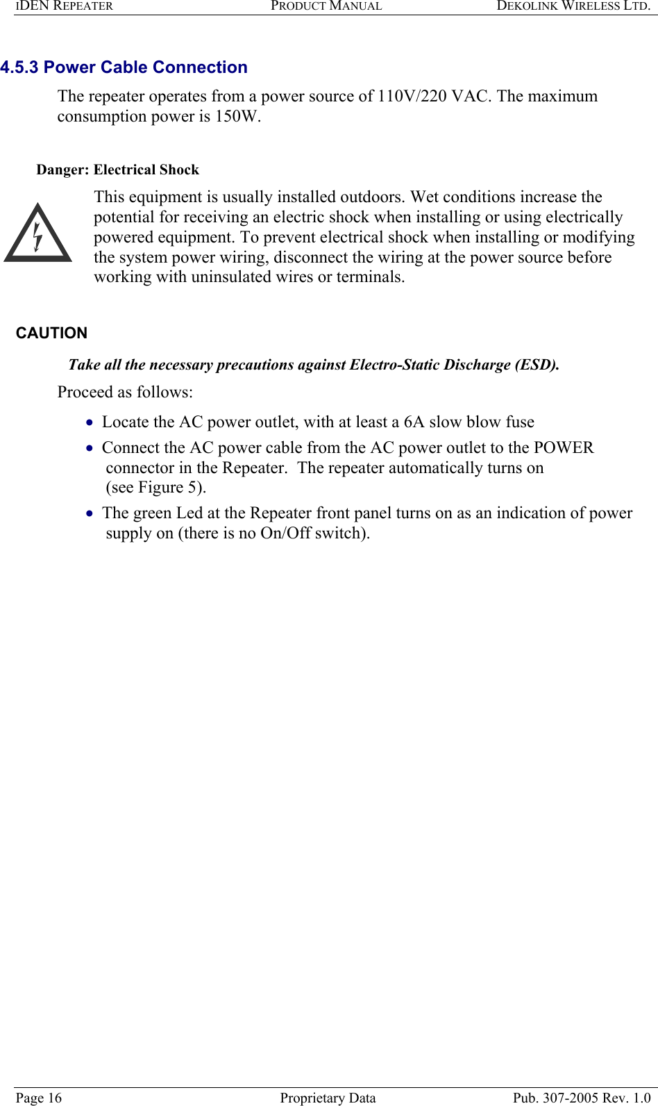 IDEN REPEATER PRODUCT MANUAL DEKOLINK WIRELESS LTD.   4.5.3 Power Cable Connection  The repeater operates from a power source of 110V/220 VAC. The maximum consumption power is 150W.    Danger: Electrical Shock This equipment is usually installed outdoors. Wet conditions increase the potential for receiving an electric shock when installing or using electrically powered equipment. To prevent electrical shock when installing or modifying the system power wiring, disconnect the wiring at the power source before working with uninsulated wires or terminals.  CAUTION  Take all the necessary precautions against Electro-Static Discharge (ESD). Proceed as follows:  Locate the AC power outlet, with at least a 6A slow blow fuse   • • • Connect the AC power cable from the AC power outlet to the POWER connector in the Repeater.  The repeater automatically turns on  (see Figure 5). The green Led at the Repeater front panel turns on as an indication of power supply on (there is no On/Off switch).     Page 16  Proprietary Data  Pub. 307-2005 Rev. 1.0 