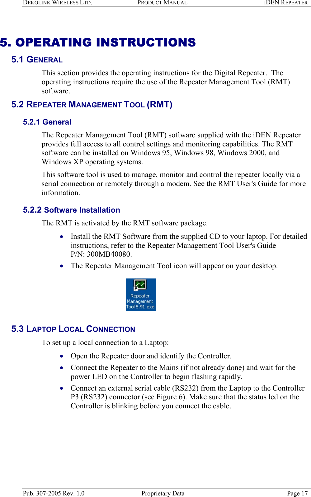 DEKOLINK WIRELESS LTD. PRODUCT MANUAL IDEN REPEATER   5. OPERATING INSTRUCTIONS  5.1 GENERAL  This section provides the operating instructions for the Digital Repeater.  The operating instructions require the use of the Repeater Management Tool (RMT) software.  5.2 REPEATER MANAGEMENT TOOL (RMT) 5.2.1 General The Repeater Management Tool (RMT) software supplied with the iDEN Repeater provides full access to all control settings and monitoring capabilities. The RMT software can be installed on Windows 95, Windows 98, Windows 2000, and Windows XP operating systems. This software tool is used to manage, monitor and control the repeater locally via a serial connection or remotely through a modem. See the RMT User&apos;s Guide for more information. 5.2.2 Software Installation The RMT is activated by the RMT software package.   Install the RMT Software from the supplied CD to your laptop. For detailed instructions, refer to the Repeater Management Tool User&apos;s Guide  P/N: 300MB40080.   • • • • • The Repeater Management Tool icon will appear on your desktop.     5.3 LAPTOP LOCAL CONNECTION To set up a local connection to a Laptop: Open the Repeater door and identify the Controller.  Connect the Repeater to the Mains (if not already done) and wait for the power LED on the Controller to begin flashing rapidly. Connect an external serial cable (RS232) from the Laptop to the Controller P3 (RS232) connector (see Figure 6). Make sure that the status led on the Controller is blinking before you connect the cable.  Pub. 307-2005 Rev. 1.0  Proprietary Data  Page 17 