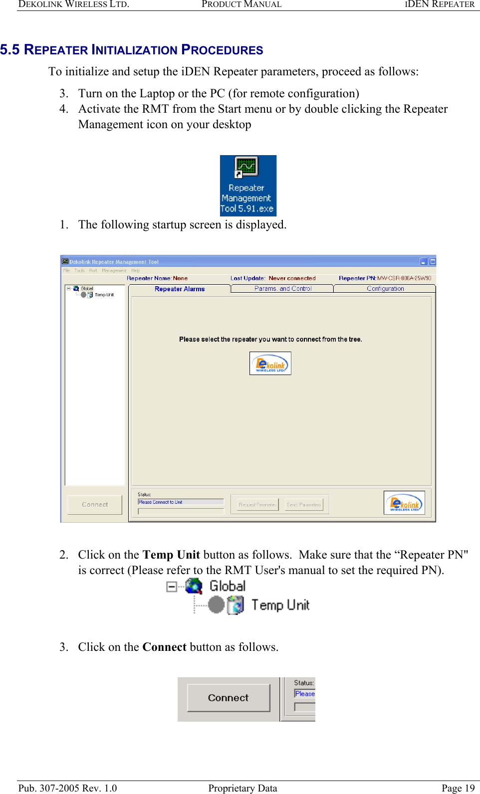 DEKOLINK WIRELESS LTD. PRODUCT MANUAL IDEN REPEATER   5.5 REPEATER INITIALIZATION PROCEDURES  To initialize and setup the iDEN Repeater parameters, proceed as follows:  3.  Turn on the Laptop or the PC (for remote configuration)  4.  Activate the RMT from the Start menu or by double clicking the Repeater Management icon on your desktop    1.  The following startup screen is displayed.     2.  Click on the Temp Unit button as follows.  Make sure that the “Repeater PN&quot; is correct (Please refer to the RMT User&apos;s manual to set the required PN).    3.  Click on the Connect button as follows.     Pub. 307-2005 Rev. 1.0  Proprietary Data  Page 19 