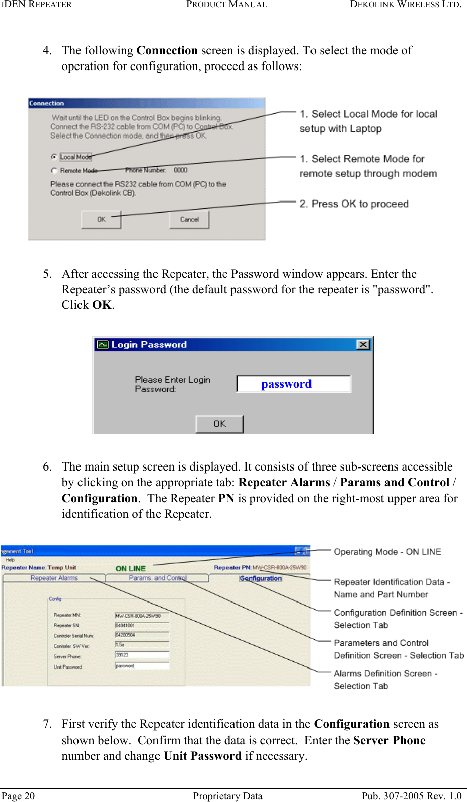 IDEN REPEATER PRODUCT MANUAL DEKOLINK WIRELESS LTD.   4. The following Connection screen is displayed. To select the mode of operation for configuration, proceed as follows:     5.  After accessing the Repeater, the Password window appears. Enter the Repeater’s password (the default password for the repeater is &quot;password&quot;.  Click OK.    password 6.  The main setup screen is displayed. It consists of three sub-screens accessible by clicking on the appropriate tab: Repeater Alarms / Params and Control / Configuration.  The Repeater PN is provided on the right-most upper area for identification of the Repeater.       7.  First verify the Repeater identification data in the Configuration screen as shown below.  Confirm that the data is correct.  Enter the Server Phone number and change Unit Password if necessary.  Page 20  Proprietary Data  Pub. 307-2005 Rev. 1.0 