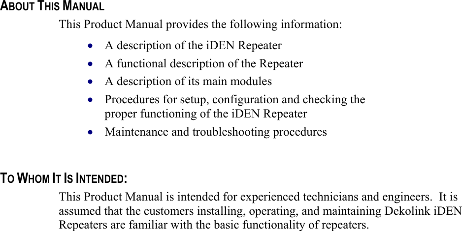    ABOUT THIS MANUAL This Product Manual provides the following information: A description of the iDEN Repeater  • • • • • A functional description of the Repeater  A description of its main modules  Procedures for setup, configuration and checking the proper functioning of the iDEN Repeater  Maintenance and troubleshooting procedures    TO WHOM IT IS INTENDED: This Product Manual is intended for experienced technicians and engineers.  It is assumed that the customers installing, operating, and maintaining Dekolink iDEN Repeaters are familiar with the basic functionality of repeaters.    