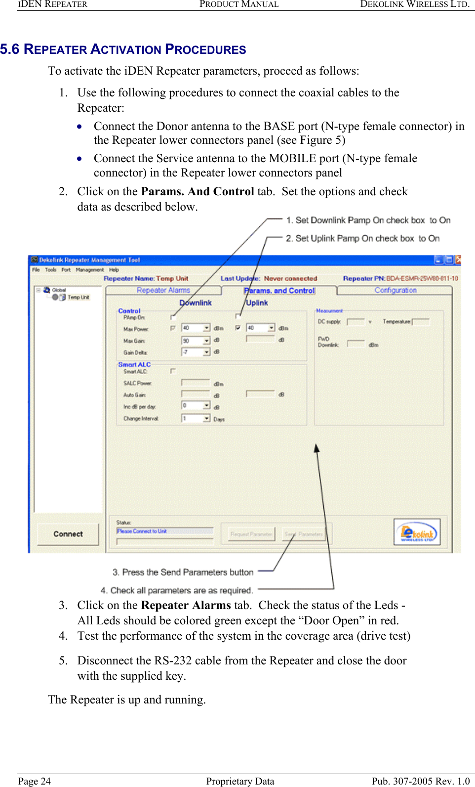 IDEN REPEATER PRODUCT MANUAL DEKOLINK WIRELESS LTD.   5.6 REPEATER ACTIVATION PROCEDURES  To activate the iDEN Repeater parameters, proceed as follows:  1.  Use the following procedures to connect the coaxial cables to the Repeater:  Connect the Donor antenna to the BASE port (N-type female connector) in the Repeater lower connectors panel (see Figure 5)  • •  Connect the Service antenna to the MOBILE port (N-type female connector) in the Repeater lower connectors panel  2.  Click on the Params. And Control tab.  Set the options and check data as described below.   3.  Click on the Repeater Alarms tab.  Check the status of the Leds - All Leds should be colored green except the “Door Open” in red.  4.  Test the performance of the system in the coverage area (drive test) 5.  Disconnect the RS-232 cable from the Repeater and close the door with the supplied key. The Repeater is up and running.   Page 24  Proprietary Data  Pub. 307-2005 Rev. 1.0 