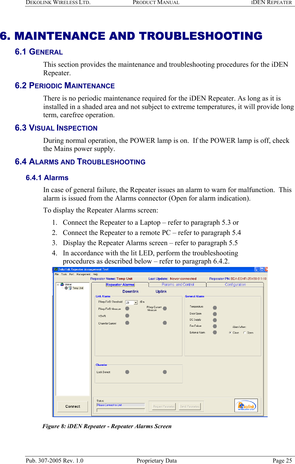 DEKOLINK WIRELESS LTD. PRODUCT MANUAL IDEN REPEATER   6. MAINTENANCE AND TROUBLESHOOTING 6.1 GENERAL  This section provides the maintenance and troubleshooting procedures for the iDEN Repeater. 6.2 PERIODIC MAINTENANCE There is no periodic maintenance required for the iDEN Repeater. As long as it is installed in a shaded area and not subject to extreme temperatures, it will provide long term, carefree operation. 6.3 VISUAL INSPECTION During normal operation, the POWER lamp is on.  If the POWER lamp is off, check the Mains power supply.  6.4 ALARMS AND TROUBLESHOOTING 6.4.1 Alarms  In case of general failure, the Repeater issues an alarm to warn for malfunction.  This alarm is issued from the Alarms connector (Open for alarm indication).   To display the Repeater Alarms screen:  1.  Connect the Repeater to a Laptop – refer to paragraph  5.3 or  2.  Connect the Repeater to a remote PC – refer to paragraph  5.4  3.  Display the Repeater Alarms screen – refer to paragraph  5.5  4.  In accordance with the lit LED, perform the troubleshooting procedures as described below – refer to paragraph  6.4.2.    Figure 8: iDEN Repeater - Repeater Alarms Screen Pub. 307-2005 Rev. 1.0  Proprietary Data  Page 25 