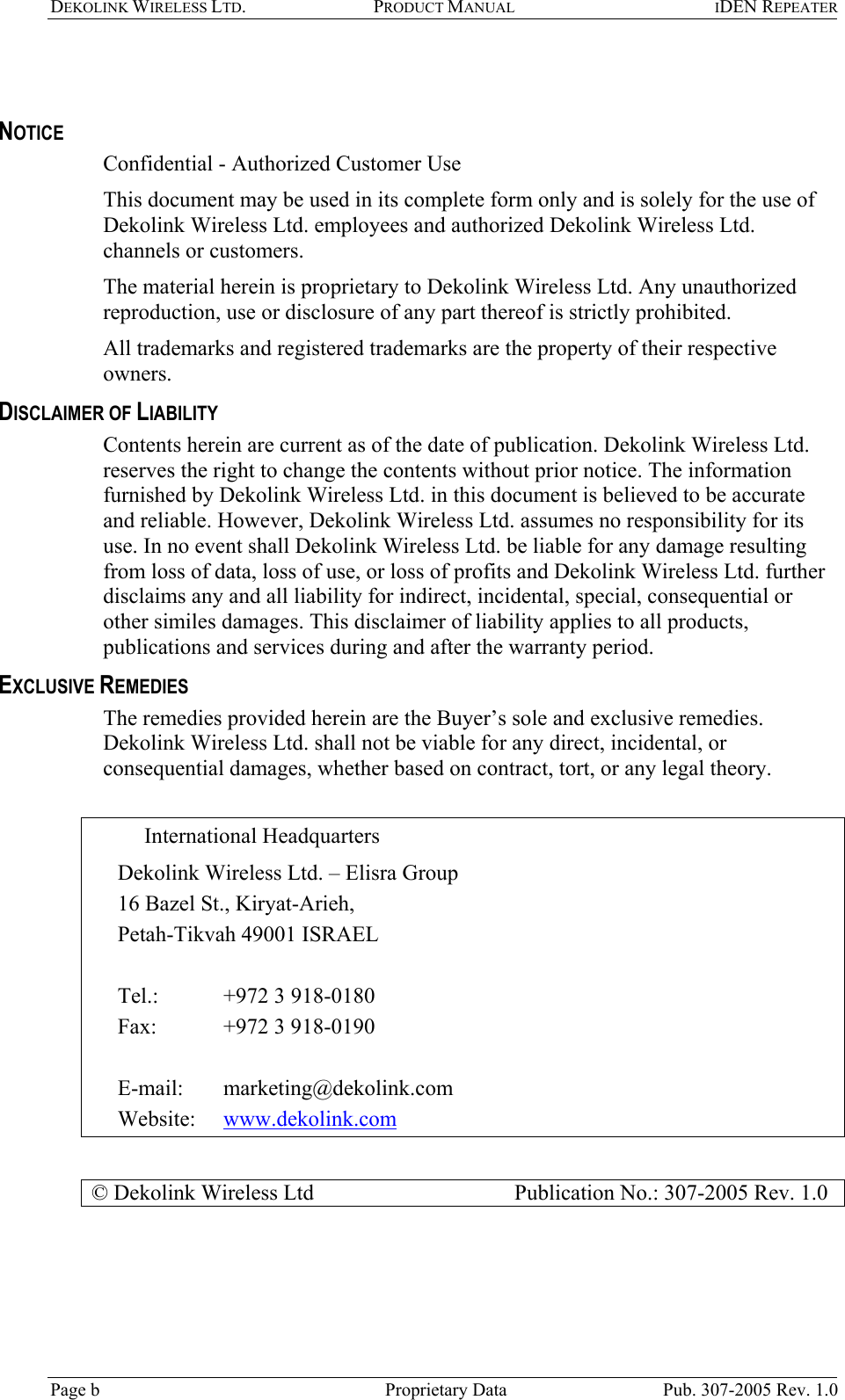 DEKOLINK WIRELESS LTD. PRODUCT MANUAL IDEN REPEATER    NOTICE Confidential - Authorized Customer Use This document may be used in its complete form only and is solely for the use of Dekolink Wireless Ltd. employees and authorized Dekolink Wireless Ltd. channels or customers. The material herein is proprietary to Dekolink Wireless Ltd. Any unauthorized reproduction, use or disclosure of any part thereof is strictly prohibited. All trademarks and registered trademarks are the property of their respective owners. DISCLAIMER OF LIABILITY Contents herein are current as of the date of publication. Dekolink Wireless Ltd. reserves the right to change the contents without prior notice. The information furnished by Dekolink Wireless Ltd. in this document is believed to be accurate and reliable. However, Dekolink Wireless Ltd. assumes no responsibility for its use. In no event shall Dekolink Wireless Ltd. be liable for any damage resulting from loss of data, loss of use, or loss of profits and Dekolink Wireless Ltd. further disclaims any and all liability for indirect, incidental, special, consequential or other similes damages. This disclaimer of liability applies to all products, publications and services during and after the warranty period. EXCLUSIVE REMEDIES The remedies provided herein are the Buyer’s sole and exclusive remedies. Dekolink Wireless Ltd. shall not be viable for any direct, incidental, or consequential damages, whether based on contract, tort, or any legal theory.  International Headquarters  Dekolink Wireless Ltd. – Elisra Group 16 Bazel St., Kiryat-Arieh,  Petah-Tikvah 49001 ISRAEL   Tel.:  +972 3 918-0180  Fax:   +972 3 918-0190  E-mail:   marketing@dekolink.com Website:   www.dekolink.com  © Dekolink Wireless Ltd                     Publication No.: 307-2005 Rev. 1.0  Page b   Proprietary Data  Pub. 307-2005 Rev. 1.0 