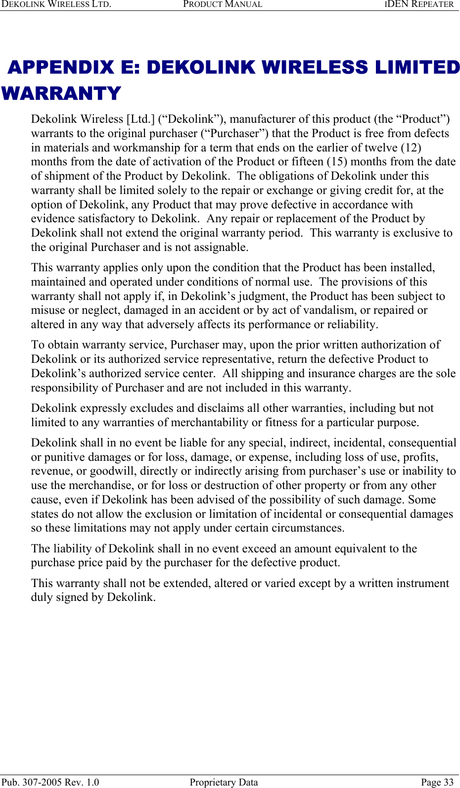 DEKOLINK WIRELESS LTD. PRODUCT MANUAL IDEN REPEATER    APPENDIX E: DEKOLINK WIRELESS LIMITED WARRANTY Dekolink Wireless [Ltd.] (“Dekolink”), manufacturer of this product (the “Product”) warrants to the original purchaser (“Purchaser”) that the Product is free from defects in materials and workmanship for a term that ends on the earlier of twelve (12) months from the date of activation of the Product or fifteen (15) months from the date of shipment of the Product by Dekolink.  The obligations of Dekolink under this warranty shall be limited solely to the repair or exchange or giving credit for, at the option of Dekolink, any Product that may prove defective in accordance with evidence satisfactory to Dekolink.  Any repair or replacement of the Product by Dekolink shall not extend the original warranty period.  This warranty is exclusive to the original Purchaser and is not assignable. This warranty applies only upon the condition that the Product has been installed, maintained and operated under conditions of normal use.  The provisions of this warranty shall not apply if, in Dekolink’s judgment, the Product has been subject to misuse or neglect, damaged in an accident or by act of vandalism, or repaired or altered in any way that adversely affects its performance or reliability. To obtain warranty service, Purchaser may, upon the prior written authorization of Dekolink or its authorized service representative, return the defective Product to Dekolink’s authorized service center.  All shipping and insurance charges are the sole responsibility of Purchaser and are not included in this warranty. Dekolink expressly excludes and disclaims all other warranties, including but not limited to any warranties of merchantability or fitness for a particular purpose.   Dekolink shall in no event be liable for any special, indirect, incidental, consequential or punitive damages or for loss, damage, or expense, including loss of use, profits, revenue, or goodwill, directly or indirectly arising from purchaser’s use or inability to use the merchandise, or for loss or destruction of other property or from any other cause, even if Dekolink has been advised of the possibility of such damage. Some states do not allow the exclusion or limitation of incidental or consequential damages so these limitations may not apply under certain circumstances.  The liability of Dekolink shall in no event exceed an amount equivalent to the purchase price paid by the purchaser for the defective product. This warranty shall not be extended, altered or varied except by a written instrument duly signed by Dekolink. Pub. 307-2005 Rev. 1.0  Proprietary Data  Page 33 