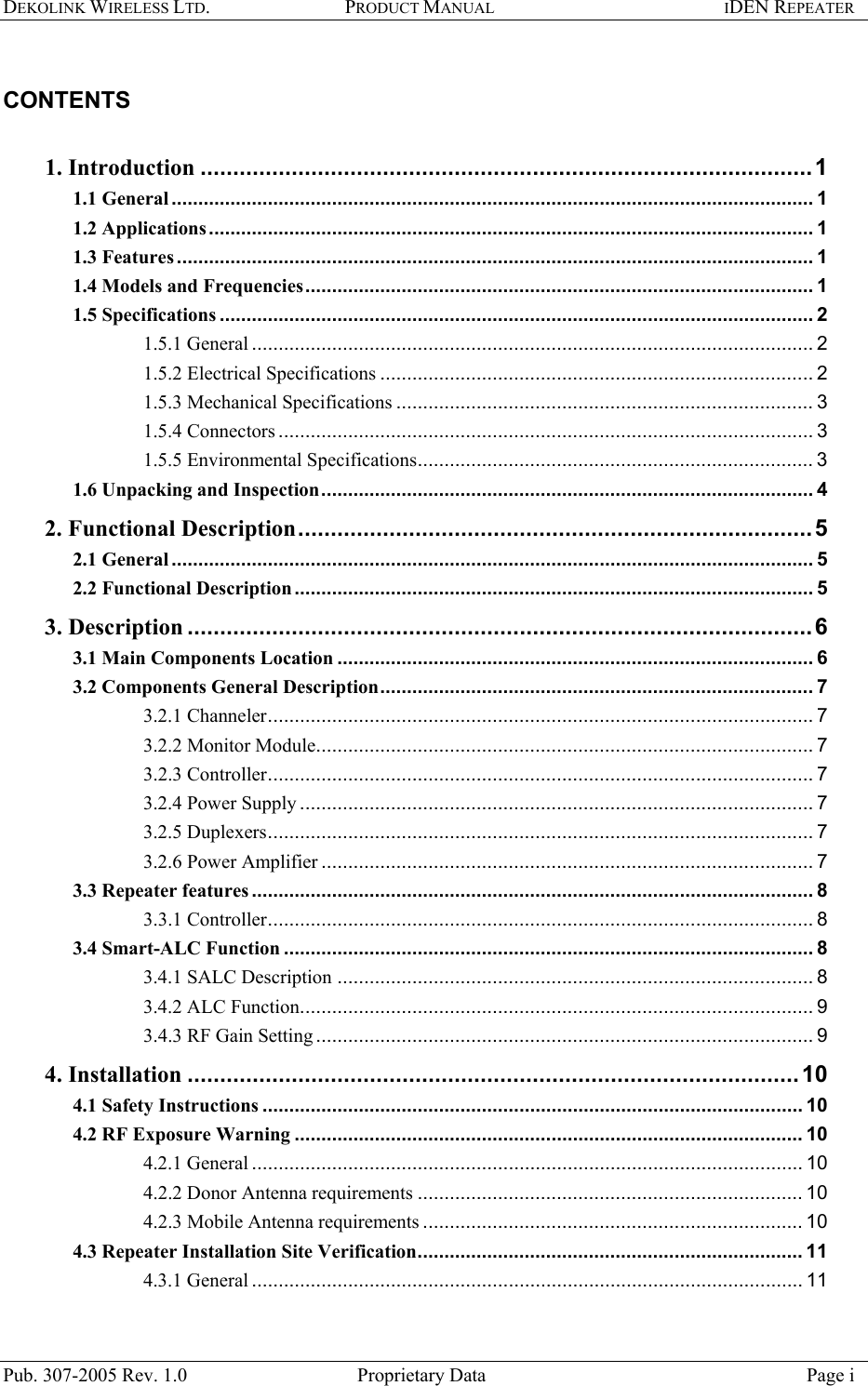 DEKOLINK WIRELESS LTD. PRODUCT MANUAL IDEN REPEATER    CONTENTS   1. Introduction ..............................................................................................1 1.1 General........................................................................................................................ 1 1.2 Applications ................................................................................................................. 1 1.3 Features....................................................................................................................... 1 1.4 Models and Frequencies............................................................................................... 1 1.5 Specifications ............................................................................................................... 2 1.5.1 General ......................................................................................................... 2 1.5.2 Electrical Specifications ................................................................................. 2 1.5.3 Mechanical Specifications .............................................................................. 3 1.5.4 Connectors .................................................................................................... 3 1.5.5 Environmental Specifications.......................................................................... 3 1.6 Unpacking and Inspection............................................................................................ 4 2. Functional Description...............................................................................5 2.1 General........................................................................................................................ 5 2.2 Functional Description................................................................................................. 5 3. Description ................................................................................................6 3.1 Main Components Location ......................................................................................... 6 3.2 Components General Description................................................................................. 7 3.2.1 Channeler...................................................................................................... 7 3.2.2 Monitor Module............................................................................................. 7 3.2.3 Controller...................................................................................................... 7 3.2.4 Power Supply ................................................................................................ 7 3.2.5 Duplexers...................................................................................................... 7 3.2.6 Power Amplifier ............................................................................................ 7 3.3 Repeater features ......................................................................................................... 8 3.3.1 Controller...................................................................................................... 8 3.4 Smart-ALC Function ................................................................................................... 8 3.4.1 SALC Description ......................................................................................... 8 3.4.2 ALC Function................................................................................................ 9 3.4.3 RF Gain Setting ............................................................................................. 9 4. Installation ..............................................................................................10 4.1 Safety Instructions ..................................................................................................... 10 4.2 RF Exposure Warning ............................................................................................... 10 4.2.1 General ....................................................................................................... 10 4.2.2 Donor Antenna requirements ........................................................................ 10 4.2.3 Mobile Antenna requirements ....................................................................... 10 4.3 Repeater Installation Site Verification........................................................................ 11 4.3.1 General ....................................................................................................... 11 Pub. 307-2005 Rev. 1.0  Proprietary Data  Page i 