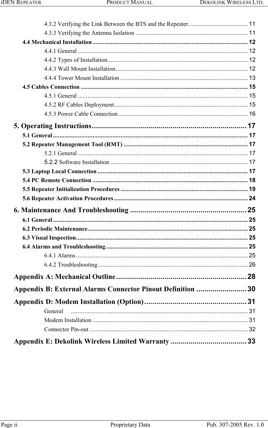 IDEN REPEATER PRODUCT MANUAL DEKOLINK WIRELESS LTD.   4.3.2 Verifying the Link Between the BTS and the Repeater.................................... 11 4.3.3 Verifying the Antenna Isolation .................................................................... 11 4.4 Mechanical Installation.............................................................................................. 12 4.4.1 General ....................................................................................................... 12 4.4.2 Types of Installation..................................................................................... 12 4.4.3 Wall Mount Installation................................................................................ 12 4.4.4 Tower Mount Installation ............................................................................. 13 4.5 Cables Connection ..................................................................................................... 15 4.5.1 General ....................................................................................................... 15 4.5.2 RF Cables Deployment................................................................................. 15 4.5.3 Power Cable Connection .............................................................................. 16 5. Operating Instructions.............................................................................17 5.1 General...................................................................................................................... 17 5.2 Repeater Management Tool (RMT) ........................................................................... 17 5.2.1 General ....................................................................................................... 17 5.2.2 Software Installation ................................................................................... 17 5.3 Laptop Local Connection ........................................................................................... 17 5.4 PC Remote Connection .............................................................................................. 18 5.5 Repeater Initialization Procedures ............................................................................. 19 5.6 Repeater Activation Procedures ................................................................................. 24 6. Maintenance And Troubleshooting ..........................................................25 6.1 General...................................................................................................................... 25 6.2 Periodic Maintenance................................................................................................. 25 6.3 Visual Inspection........................................................................................................ 25 6.4 Alarms and Troubleshooting...................................................................................... 25 6.4.1 Alarms........................................................................................................ 25 6.4.2 Troubleshooting........................................................................................... 26 Appendix A: Mechanical Outline.................................................................28 Appendix B: External Alarms Connector Pinout Definition .........................30 Appendix D: Modem Installation (Option)...................................................31 General ........................................................................................................... 31 Modem Installation .............................................................................................. 31 Connector Pin-out ................................................................................................ 32 Appendix E: Dekolink Wireless Limited Warranty ......................................33   Page ii  Proprietary Data  Pub. 307-2005 Rev. 1.0 