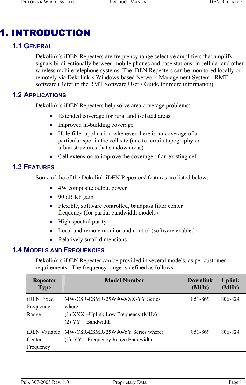 DEKOLINK WIRELESS LTD. PRODUCT MANUAL IDEN REPEATER   1. INTRODUCTION 1.1 GENERAL  Dekolink’s iDEN Repeaters are frequency range selective amplifiers that amplify signals bi-directionally between mobile phones and base stations, in cellular and other wireless mobile telephone systems. The iDEN Repeaters can be monitored locally or remotely via Dekolink’s Windows-based Network Management System - RMT software (Refer to the RMT Software User&apos;s Guide for more information). 1.2 APPLICATIONS  Dekolink’s iDEN Repeaters help solve area coverage problems:  Extended coverage for rural and isolated areas  • • • • • • • • • • Improved in-building coverage  Hole filler application whenever there is no coverage of a particular spot in the cell site (due to terrain topography or urban structures that shadow areas)  Cell extension to improve the coverage of an existing cell  1.3 FEATURES  Some of the of the Dekolink iDEN Repeaters&apos; features are listed below: 4W composite output power  90 dB RF gain Flexible, software controlled, bandpass filter center frequency (for partial bandwidth models)  High spectral purity  Local and remote monitor and control (software enabled) Relatively small dimensions 1.4 MODELS AND FREQUENCIES Dekolink’s iDEN Repeater can be provided in several models, as per customer requirements.  The frequency range is defined as follows:  Repeater Type Model Number  Downlink  (MHz) Uplink  (MHz) iDEN Fixed Frequency Range MW-CSR-ESMR-25W90-XXX-YY Series where:  (1) XXX =Uplink Low Frequency (MHz)  (2) YY = Bandwidth 851-869 806-824 iDEN Variable Center  Frequency  MW-CSR-ESMR-25W90-YY Series where:  (1)  YY = Frequency Range Bandwidth 851-869 806-824  Pub. 307-2005 Rev. 1.0  Proprietary Data  Page 1 