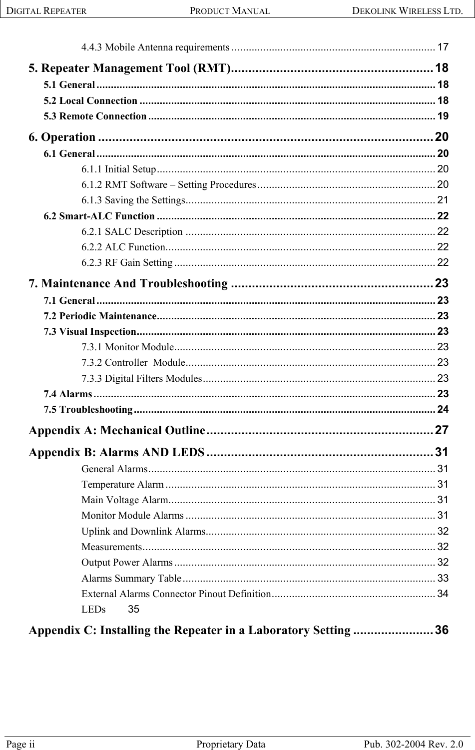 DIGITAL REPEATER PRODUCT MANUAL DEKOLINK WIRELESS LTD.   4.4.3 Mobile Antenna requirements ....................................................................... 17 5. Repeater Management Tool (RMT)..........................................................18 5.1 General...................................................................................................................... 18 5.2 Local Connection ....................................................................................................... 18 5.3 Remote Connection .................................................................................................... 19 6. Operation ................................................................................................20 6.1 General...................................................................................................................... 20 6.1.1 Initial Setup................................................................................................. 20 6.1.2 RMT Software – Setting Procedures.............................................................. 20 6.1.3 Saving the Settings....................................................................................... 21 6.2 Smart-ALC Function ................................................................................................. 22 6.2.1 SALC Description ....................................................................................... 22 6.2.2 ALC Function.............................................................................................. 22 6.2.3 RF Gain Setting ........................................................................................... 22 7. Maintenance And Troubleshooting ..........................................................23 7.1 General...................................................................................................................... 23 7.2 Periodic Maintenance................................................................................................. 23 7.3 Visual Inspection........................................................................................................ 23 7.3.1 Monitor Module........................................................................................... 23 7.3.2 Controller  Module....................................................................................... 23 7.3.3 Digital Filters Modules................................................................................. 23 7.4 Alarms ....................................................................................................................... 23 7.5 Troubleshooting......................................................................................................... 24 Appendix A: Mechanical Outline.................................................................27 Appendix B: Alarms AND LEDS .................................................................31 General Alarms.................................................................................................... 31 Temperature Alarm .............................................................................................. 31 Main Voltage Alarm............................................................................................. 31 Monitor Module Alarms ....................................................................................... 31 Uplink and Downlink Alarms................................................................................ 32 Measurements...................................................................................................... 32 Output Power Alarms........................................................................................... 32 Alarms Summary Table........................................................................................ 33 External Alarms Connector Pinout Definition......................................................... 34 LEDs 35 Appendix C: Installing the Repeater in a Laboratory Setting .......................36    Page ii  Proprietary Data  Pub. 302-2004 Rev. 2.0 