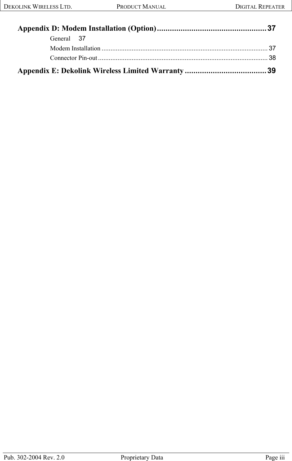 DEKOLINK WIRELESS LTD. PRODUCT MANUAL DIGITAL REPEATER   Appendix D: Modem Installation (Option)...................................................37 General 37 Modem Installation .............................................................................................. 37 Connector Pin-out ................................................................................................ 38 Appendix E: Dekolink Wireless Limited Warranty ......................................39   Pub. 302-2004 Rev. 2.0  Proprietary Data  Page iii 