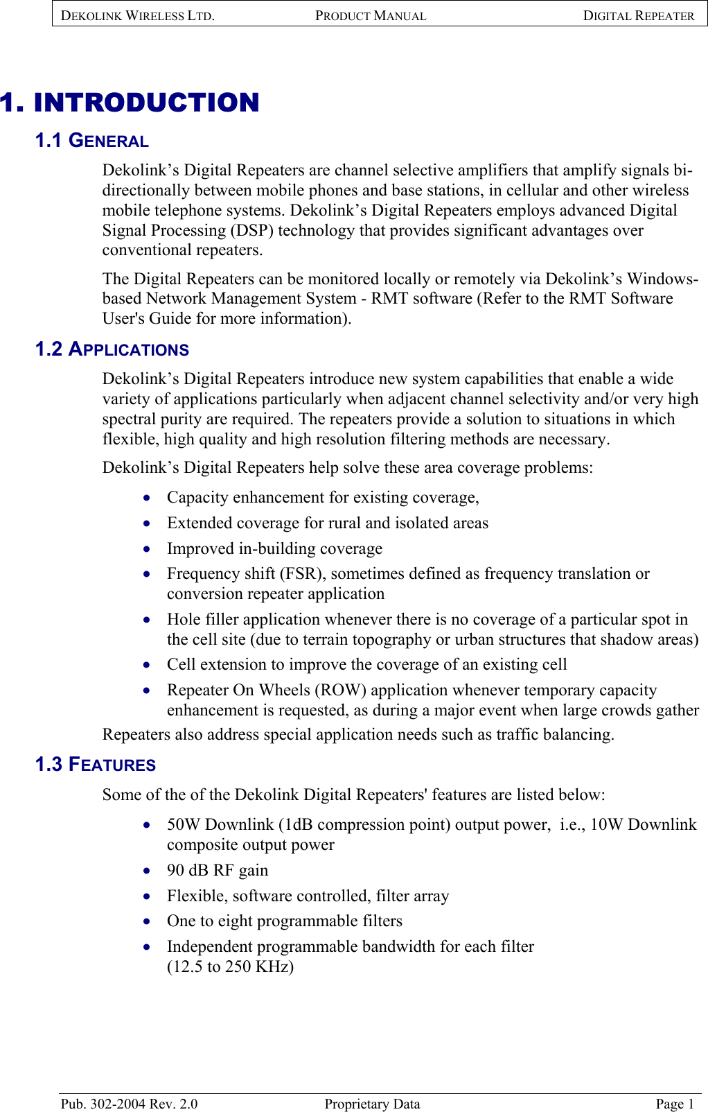 DEKOLINK WIRELESS LTD. PRODUCT MANUAL DIGITAL REPEATER   1. INTRODUCTION 1.1 GENERAL  Dekolink’s Digital Repeaters are channel selective amplifiers that amplify signals bi-directionally between mobile phones and base stations, in cellular and other wireless mobile telephone systems. Dekolink’s Digital Repeaters employs advanced Digital Signal Processing (DSP) technology that provides significant advantages over conventional repeaters.  The Digital Repeaters can be monitored locally or remotely via Dekolink’s Windows-based Network Management System - RMT software (Refer to the RMT Software User&apos;s Guide for more information). 1.2 APPLICATIONS  Dekolink’s Digital Repeaters introduce new system capabilities that enable a wide variety of applications particularly when adjacent channel selectivity and/or very high spectral purity are required. The repeaters provide a solution to situations in which flexible, high quality and high resolution filtering methods are necessary.  Dekolink’s Digital Repeaters help solve these area coverage problems:  Capacity enhancement for existing coverage,  • • • • • • • • • • • • Extended coverage for rural and isolated areas  Improved in-building coverage  Frequency shift (FSR), sometimes defined as frequency translation or conversion repeater application  Hole filler application whenever there is no coverage of a particular spot in the cell site (due to terrain topography or urban structures that shadow areas)  Cell extension to improve the coverage of an existing cell  Repeater On Wheels (ROW) application whenever temporary capacity enhancement is requested, as during a major event when large crowds gather  Repeaters also address special application needs such as traffic balancing.  1.3 FEATURES  Some of the of the Dekolink Digital Repeaters&apos; features are listed below: 50W Downlink (1dB compression point) output power,  i.e., 10W Downlink composite output power 90 dB RF gain Flexible, software controlled, filter array One to eight programmable filters  Independent programmable bandwidth for each filter  (12.5 to 250 KHz) Pub. 302-2004 Rev. 2.0  Proprietary Data  Page 1 