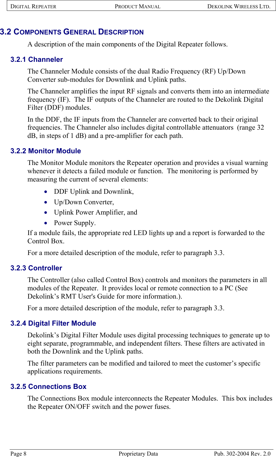 DIGITAL REPEATER PRODUCT MANUAL DEKOLINK WIRELESS LTD.   3.2 COMPONENTS GENERAL DESCRIPTION  A description of the main components of the Digital Repeater follows. 3.2.1 Channeler The Channeler Module consists of the dual Radio Frequency (RF) Up/Down Converter sub-modules for Downlink and Uplink paths.  The Channeler amplifies the input RF signals and converts them into an intermediate frequency (IF).  The IF outputs of the Channeler are routed to the Dekolink Digital Filter (DDF) modules.  In the DDF, the IF inputs from the Channeler are converted back to their original frequencies. The Channeler also includes digital controllable attenuators  (range 32 dB, in steps of 1 dB) and a pre-amplifier for each path.  3.2.2 Monitor Module The Monitor Module monitors the Repeater operation and provides a visual warning whenever it detects a failed module or function.  The monitoring is performed by measuring the current of several elements:  DDF Uplink and Downlink,  • • • • Up/Down Converter,  Uplink Power Amplifier, and  Power Supply.  If a module fails, the appropriate red LED lights up and a report is forwarded to the Control Box.   For a more detailed description of the module, refer to paragraph  3.3.  3.2.3 Controller The Controller (also called Control Box) controls and monitors the parameters in all modules of the Repeater.  It provides local or remote connection to a PC (See Dekolink’s RMT User&apos;s Guide for more information.).  For a more detailed description of the module, refer to paragraph  3.3.  3.2.4 Digital Filter Module Dekolink’s Digital Filter Module uses digital processing techniques to generate up to eight separate, programmable, and independent filters. These filters are activated in both the Downlink and the Uplink paths.  The filter parameters can be modified and tailored to meet the customer’s specific applications requirements.  3.2.5 Connections Box The Connections Box module interconnects the Repeater Modules.  This box includes the Repeater ON/OFF switch and the power fuses.  Page 8  Proprietary Data  Pub. 302-2004 Rev. 2.0 