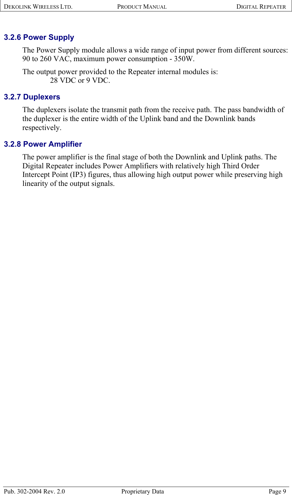 DEKOLINK WIRELESS LTD. PRODUCT MANUAL DIGITAL REPEATER   3.2.6 Power Supply The Power Supply module allows a wide range of input power from different sources: 90 to 260 VAC, maximum power consumption - 350W.   The output power provided to the Repeater internal modules is:      28 VDC or 9 VDC. 3.2.7 Duplexers The duplexers isolate the transmit path from the receive path. The pass bandwidth of the duplexer is the entire width of the Uplink band and the Downlink bands respectively. 3.2.8 Power Amplifier The power amplifier is the final stage of both the Downlink and Uplink paths. The Digital Repeater includes Power Amplifiers with relatively high Third Order Intercept Point (IP3) figures, thus allowing high output power while preserving high linearity of the output signals.  Pub. 302-2004 Rev. 2.0  Proprietary Data  Page 9 